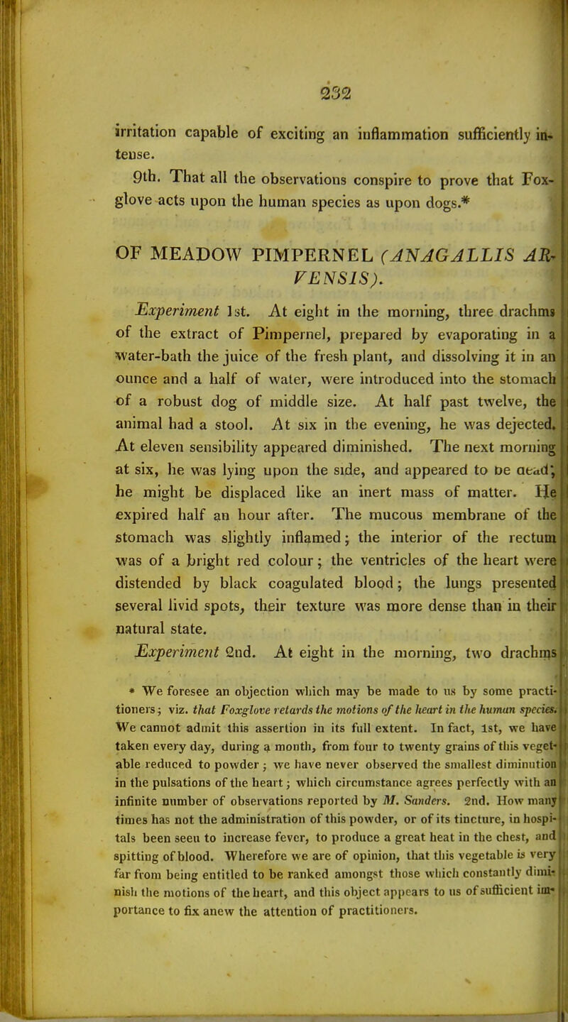 252 irritation capable of exciting an inflammation sufficient!)' in- tense. 9th. That all the observations conspire to prove that Fox- glove acts upon the human species as upon dogs.* OF MEADOW PIMPERNEL (JNAGJLLIS AR- FENSIS). Experiment Ist. At eight in the morning, three drachnw of the extract of Pimpernel, prepared by evaporating in a water-bath the juice of the fresh plant, and dissolving it in a ounce and a half of water, were introduced into the stomac of a robust dog of middle size. At half past twelve, the animal had a stool. At six in the evening, he was dejected. At eleven sensibility appeared diminished. The next morning at six, he was lying upon the side, and appeared to De aead, he might be displaced like an inert mass of matter. He expired half an hour after. The mucous membrane of the stomach was slightly inflamed; the interior of the rectum was of a bright red colour; the ventricles of the heart wer^ distended by black coagulated blood; the lungs presented several livid spots, their texture was more dense than in their natural state. Experiment 2nd. At eight in the morning, two drachms • We foresee an objection which may be made to us by some practi- tioners j viz. that Foxglove retards the motions of the lieart in the human specit We cannot admit this assertion in its full extent. In fact, 1st, we ha\ taken every day, during ^ month, from four to twenty grains of this vegci able reduced to powder ; we have never observed the smallest diminution in the pulsations of the heart; which circumstance agrees perfectly with an infinite number of observations reported by M. Sanders. 2nd. How maiiv times has not the administration of this powder, or of its tincture, in hospi- tals been seen to increase fever, to produce a great heat in the chest, and spitting of blood. Wherefore we are of opinion, that this vegetable is very far from being entitled to be ranked amongst those which constantly dimi- nish the motions of the heart, and this object appears to us of sufficient im- portance to fix anew the attention of practitioners.