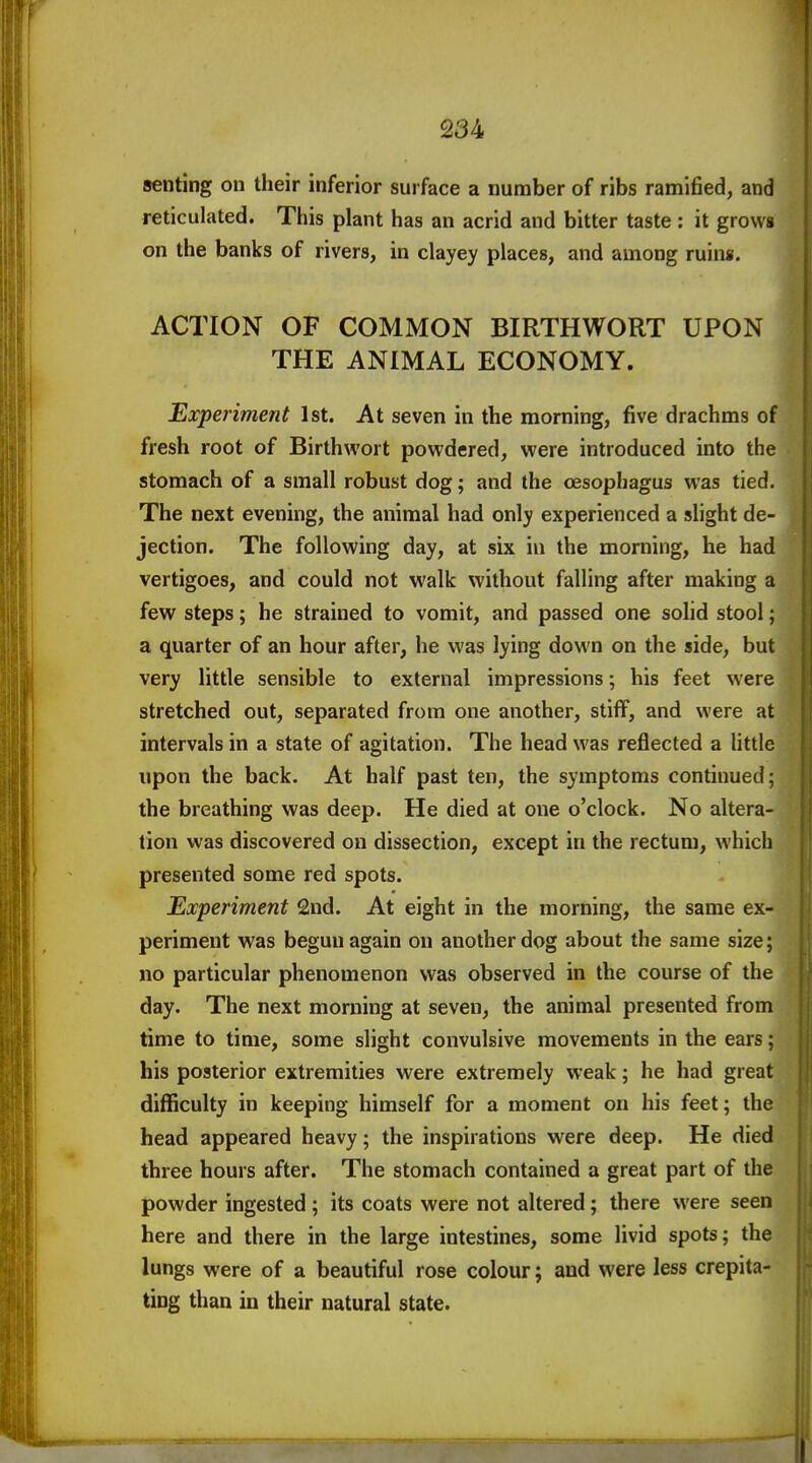 senting on their inferior surface a number of ribs ramified, and reticulated. This plant has an acrid and bitter taste : it grows on the banks of rivers, in clayey places, and among ruins. ACTION OF COMMON BIRTHWORT UPON THE ANIMAL ECONOMY. Experiment 1st. At seven in the morning, five drachms of fresh root of Birthwort powdered, were introduced into the stomach of a small robust dog; and the oesophagus was tied. The next evening, the animal had only experienced a slight de- jection. The following day, at six in the morning, he had vertigoes, and could not walk without falling after making a few steps; he strained to vomit, and passed one solid stool; a quarter of an hour after, he was lying down on the side, but very little sensible to external impressions; his feet were stretched out, separated from one another, stiff, and were at intervals in a state of agitation. The head was reflected a little upon the back. At half past ten, the symptoms continued; the breathing was deep. He died at one o'clock. No altera- tion was discovered on dissection, except in the rectum, which presented some red spots. Experiment 2nd. At eight in the morning, the same ex- periment was begun again on another dog about the same size; no particular phenomenon was observed in the course of the day. The next moniing at seven, the animal presented from time to time, some slight convulsive movements in the ears; his posterior extremities were extremely weak; he had great difficulty in keeping himself for a moment on his feet; the head appeared heavy; the inspirations were deep. He died three hours after. The stomach contained a great part of the powder ingested ; its coats were not altered; there were seen here and there in the large intestines, some livid spots; the lungs were of a beautiful rose colour; and were less crepita- ting than in their natural state.