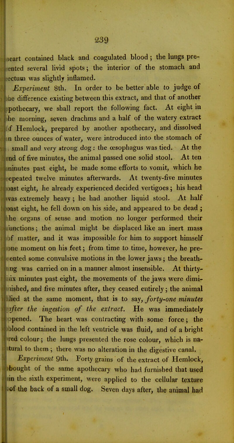 leart contained black and coagulated blood; the lungs pre- ented several livid spots; the interior of the stomach and actual was slightly inflamed. Experiment 8th. In order to be better able to judge of lie difference existing between this extract, and that of another pothecary, we shall report the following fact. At eight in he morning, seven drachms and a half of the watery extract if Hemlock, prepared by another apothecary, and dissolved n three ounces of water, were introduced into the stomach of small and very strong dog: the oesophagus was tied. At the nd of five minutes, the animal passed one solid stool. At ten ninutes past eight, he made some efforts to vomit, which he epeated twelve minutes afterwards. At twenty-five minutes )ast eight, he already experienced decided vertigoes; his head vas extremely heavy ; he had another liquid stool. At half )ast eight, he fell down on his side, and appeared to be dead ; he organs of sense and motion no longer performed their unctions; the animal might be displaced like an inert mass )f matter, and it was impossible for him to support himself )ne moment on his feet; from time to time, however, he pre- ented some convulsive motions in the lower jaws; the breath- ng was carried on in a manner almost insensible. At thirty- iix minutes past eight, the movements of the jaws were dimi- lished, and five minutes after, they ceased entirely; the animal lied at the same moment, that is to say, forty-one minutes ifter the ingestion of the extract. He was immediately opened. The heart was contracting with some force; the jlood contained in the left ventricle was fluid, and of a bright fed colour; the lungs presented the rose colour, which is na- tural to them ; there was no alteration in the digestive canal. Experiment 9th. Forty grains of the extract of Hemlock, bought of the same apothecary who had furnished that used in the sixth experiment, were applied to the cellular texture of the back of a small dog. Seven days after, the animal had