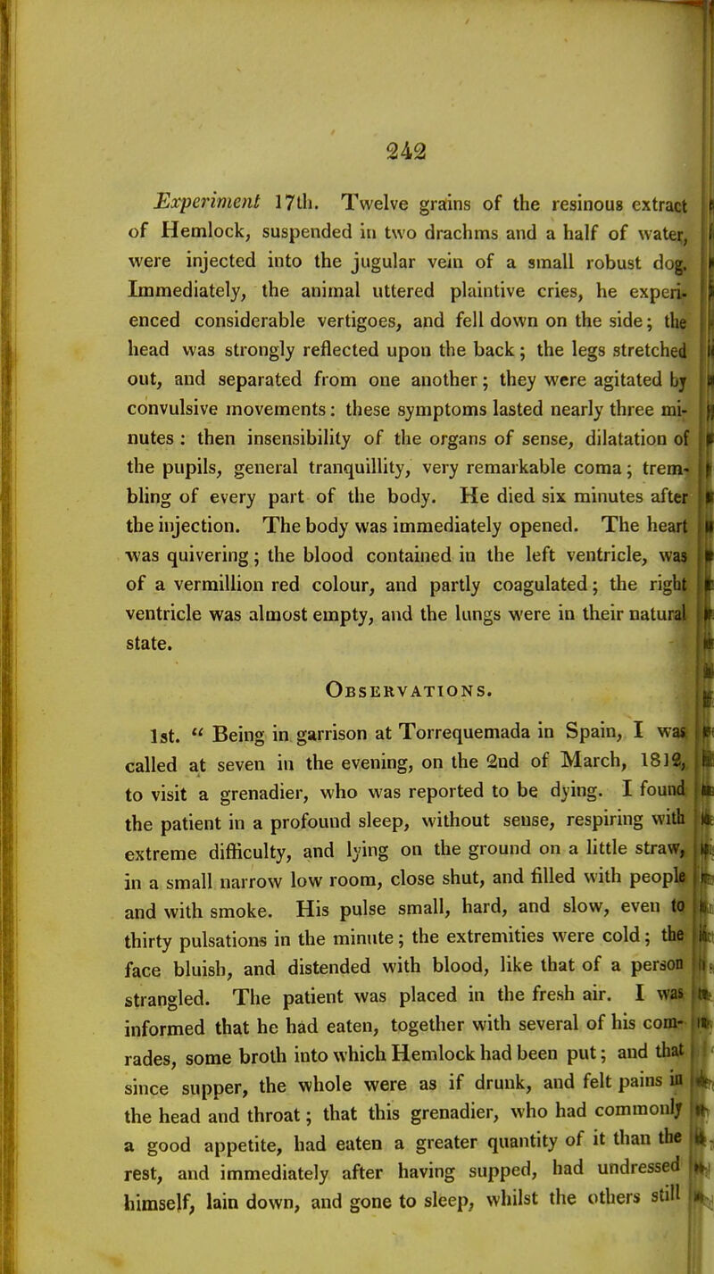 Experiment 17tli. Twelve grains of the resinous extract of Hemlock, suspended in two drachms and a half of watei;, were injected into the jugular vein of a small robust dogi Immediately, the animal uttered plaintive cries, he experip enced considerable vertigoes, and fell down on the side; the head was strongly reflected upon the back; the legs stretched out, and separated from one another; they were agitated by convulsive movements: these symptoms lasted nearly three mi; nutes : then insensibility of the organs of sense, dilatation of the pupils, general tranquillity, very remarkable coma; trem- bling of every part of the body. He died six minutes after the injection. The body was immediately opened. The heart •was quivering; the blood contained in the left ventricle, was of a Vermillion red colour, and partly coagulated; the right ventricle was almost empty, and the lungs were in their natural state. Observations. 1st.  Being in garrison at Torrequemada in Spain, I was called at seven in the evening, on the 2nd of March, 1812, to visit a grenadier, who was reported to be dying. I found the patient in a profound sleep, without sense, respiring with extreme difficulty, and lying on the ground on a little straw, in a small narrow low room, close shut, and filled with people and with smoke. His pulse small, hard, and slow, even to thirty pulsations in the minute; the extremities were cold; the face bluish, and distended with blood, like that of a person strangled. The patient was placed in the fresh air. I was informed that he had eaten, together with several of his com- rades, some broth into which Hemlock had been put; and that since supper, the whole were as if drunk, and felt pains in the head and throat; that this grenadier, who had commonl/ a good appetite, had eaten a greater quantity of it than the rest, and immediately after having supped, had undressed himself, lain down, and gone to sleep, whilst the others still