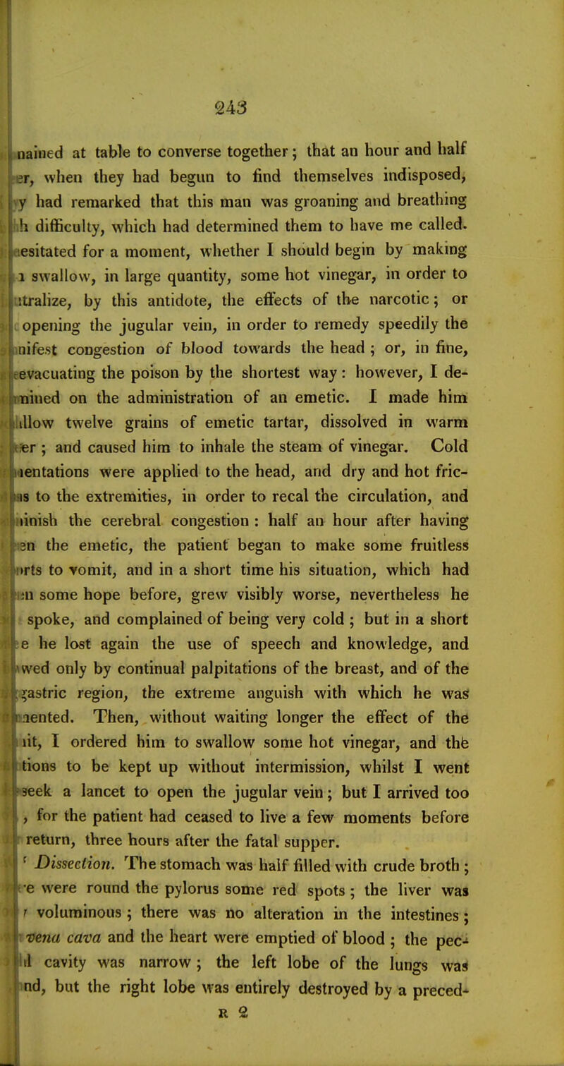 iiained at table to converse together; that an hour and half r, when they had begun to find themselves indisposed, y had remarked that this man was groaning and breathing !i difficulty, which had determined them to have me called, esitated for a moment, whether I should begin by making 1 swallow, in large quantity, some hot vinegar, in order to itrahze, by this antidote, the effects of the narcotic; or opening the jugular vein, in order to remedy speedily the iiifest congestion of blood towards the head ; or, in fine, evacuating the poison by the shortest way: however, I de- nined on the administration of an emetic. I made him illow twelve grains of emetic tartar, dissolved in warm er ; and caused him to inhale the steam of vinegar. Cold lentations were applied to the head, and dry and hot fric- is to the extremities, in order to recal the circulation, and linish the cerebral congestion : half an hour after having 3n the emetic, the patient began to make some fruitless irts to Yomit, and in a short time his situation, which had ;n some hope before, grew visibly worse, nevertheless he spoke, and complained of being very cold ; but in a short e he lost again the use of speech and knowledge, and wed only by continual palpitations of the breast, and of the gastric region, the extreme anguish with which he was lented. Then, without waiting longer the effect of the lit, I ordered him to swallow some hot vinegar, and thfe tions to be kept up without intermission, whilst I went 3eek a lancet to open the jugular vein; but I arrived too , for the patient had ceased to live a few moments before return, three hours after the fatal supper. ■ Dissection. The stomach was half filled with crude broth ; e were round the pylorus some red spots ; the liver was ' voluminous ; there was no alteration in the intestines; vena cava and the heart were emptied of blood ; the pec- il cavity was narrow; the left lobe of the lungs was nd, but the right lobe was entirely destroyed by a preced* R 2