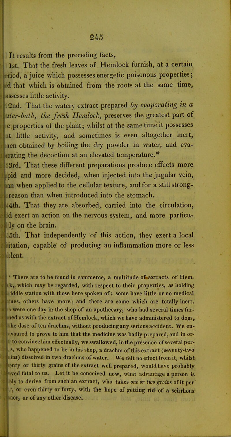 It results from the preceding facts, 1st. That the fresh leaves of Hemlock furnish, at a certain riod, a juice which possesses energetic poisonous properties; d that which is obtained from the roots at the same time, fssesses little activity. 2nd. That the watery extract prepared by evaporating in a iier-bath, the fresh Hemlock, preserves the greatest part of e properties of the plant; whilst at the same time it possesses it little activity, and sometimes is even altogether inert, len obtained by boiling the dry powder in water, and eva- rating the decoction at an elevated temperature.* 3rd. That these different preparations produce effects more pid and more decided, when injected into the jugular vein, m when applied to the cellular texture, and for a still strong- reason than when introduced into the stomach. 4th. That they are absorbed, carried into the circulation, d exert an action on the nervous system, and more particu- ly on the brain. jth. That independently of this action, they exert a local itation, capable of producing an inflammation more or less )lent, ' There are to be found iu commerce, a multitude ofeextracts of Hem- k, which may be regarded, with respect to their properties, as holding iddle station with those here spoken of: some have little or no medical ;ues, others have more; and there are some which are totally inert. ; were one day in the shop of an apothecary, who had several times fur- jed us with the extract of Hemlock, which we have administered to dogs, he dose of ten drachms, without producing any serious accident. We en- vourcd to prove to him that the medicine was badly prepared, and in or- to convince him effectually, we swallowed, in the presence of several per- 3, who happened to be in his shop, a drachm of this extract (seventy-two ins) dissolved in two drachms of water. We felt no effect from it, whilst ;nty or thirty grains of the extract well prepared, would have probably ved fatal to us. Let it be conceived now, what advantage a person is ;ly to derive from such an extract, who takes one or two grains of it per or even thirty or forty, with the hope of getting rid of a scirrhous iior, or of any other disease.