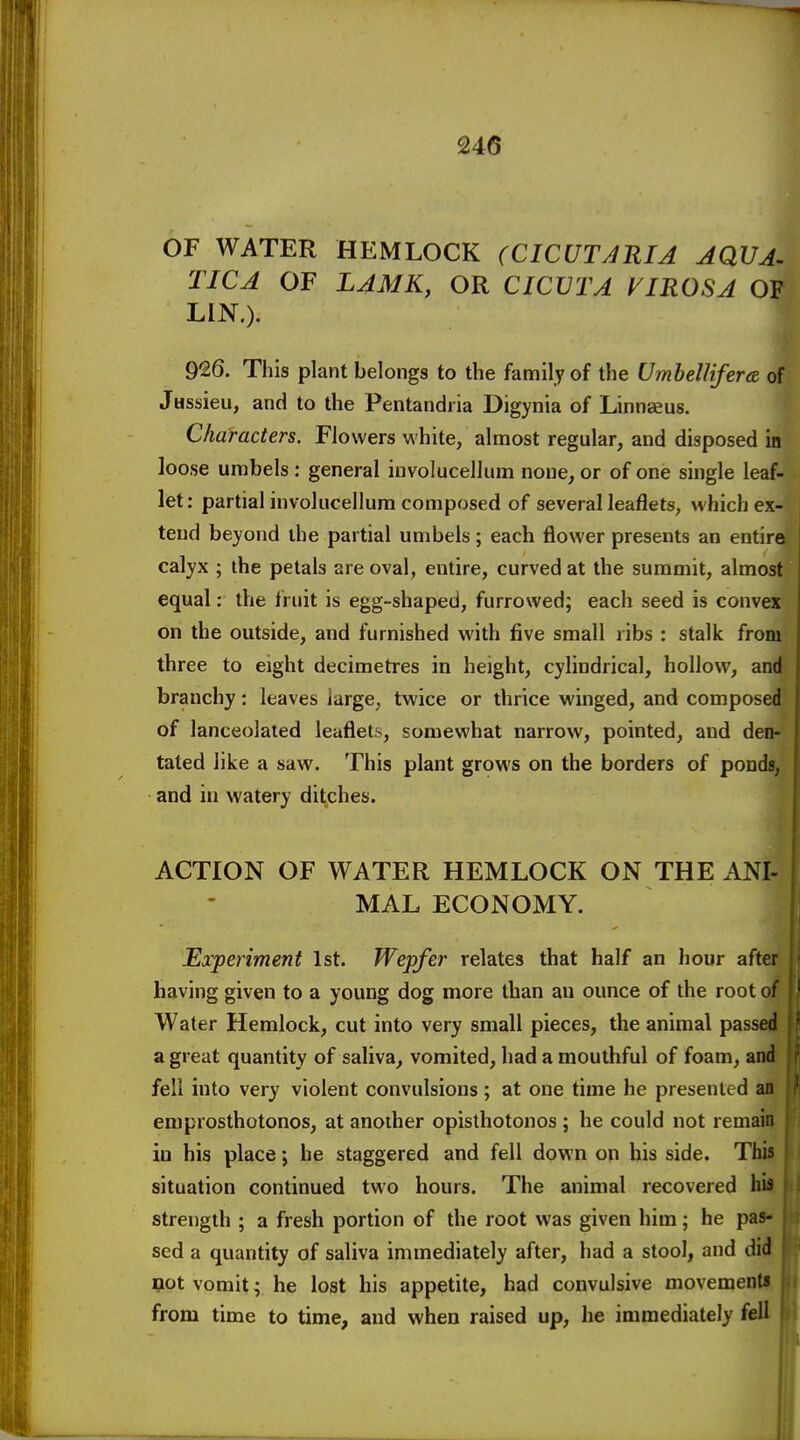 OF WATER HEMLOCK (CICUTARIA AQVA^ TICA OF LAMK, OR CICVTA VIROSA OF LIN.). 926. This plant belongs to the family of the Umbellifera of Jassieu, and to the Pentandria Digynia of Linnaeus. Characters. Flowers white, almost regular, and disposed in loose umbels : general iuvolucellum none, or of one single leaf- let: partial involucellum composed of several leaflets, which ex- tend beyond the partial umbels; each flower presents an entire calyx ; the petals are oval, entire, curved at the summit, almost equal; the fruit is egg-shaped, furrowed; each seed is convex on the outside, and furnished with five small ribs : stalk from three to eight decimetres in height, cylindrical, hollow, and branchy: leaves large, twice or thrice winged, and composed of lanceolated leaflets, somewhat narrow, pointed, and den- tated like a saw. This plant grows on the borders of ponds, and in watery ditches. ACTION OF WATER HEMLOCK ON THE ANI- MAL ECONOMY. Experiment 1st. Wepfer relates that half an hour after having given to a young dog more than au ounce of the root ot Water Hemlock, cut into very small pieces, the animal passed a great quantity of saliva, vomited, had a mouthful of foam, and fell into very violent convulsions; at one time he presented an emprosthotonos, at another opisthotonos ; he could not remain in his place; he staggered and fell down on his side. This situation continued two hours. The animal recovered his strength ; a fresh portion of the root was given him; he pas- sed a quantity of saliva immediately after, had a stool, and did 90t vomit- he lost his appetite, had convulsive movements from time to time, and when raised up, he immediately fell