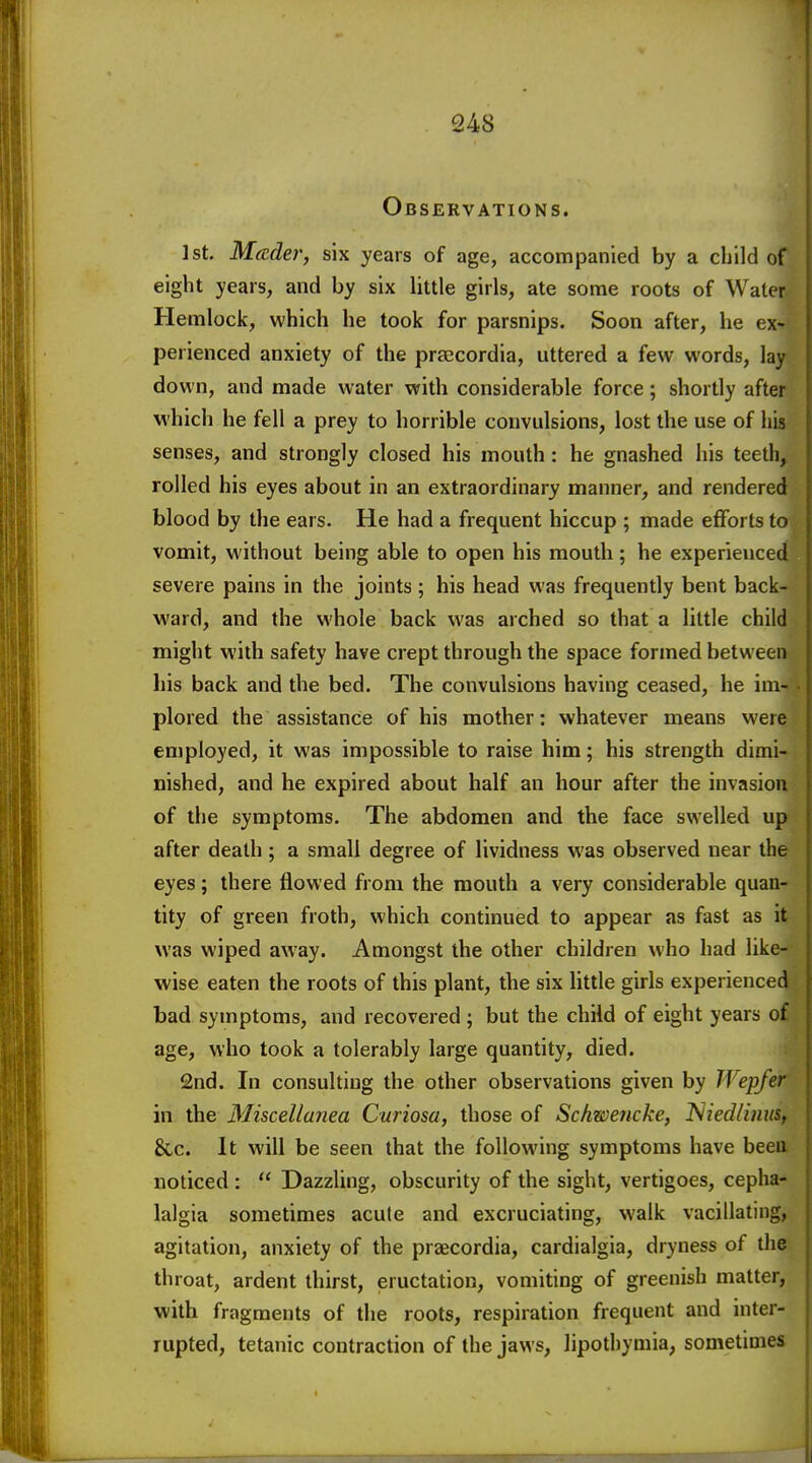 Observations. 1st. Mceder, six years of age, accompanied by a child of eight years, and by six little girls, ate some roots of Water Hemlock, which he took for parsnips. Soon after, he ex- perienced anxiety of the prascordia, uttered a few words, lay down, and made water with considerable force; shortly after which he fell a prey to horrible convulsions, lost the use of his senses, and strongly closed his mouth: he gnashed his teeth, rolled his eyes about in an extraordinary manner, and rendered blood by the ears. He had a frequent hiccup ; made efforts to vomit, without being able to open his mouth; he experienced severe pains in the joints ; his head was frequently bent back- ward, and the whole back was arched so that a little child might with safety have crept through the space formed between his back and the bed. The convulsions having ceased, he im- . plored the assistance of his mother: whatever means were employed, it was impossible to raise him; his strength dimi- nished, and he expired about half an hour after the invasion of the symptoms. The abdomen and the face swelled up after death; a small degree of lividness was observed near the eyes; there flowed from the mouth a very considerable quan- tity of green froth, which continued to appear as fast as it was wiped away. Amongst the other children who had like- wise eaten the roots of this plant, the six little girls experienced bad symptoms, and recovered ; but the child of eight years of age, who took a tolerably large quantity, died. 2nd. In consulting the other observations given by TVepfer in the Miscellanea Curiosa, those of Schwencke, l^iedlimiSf &,c. It will be seen that the following symptoms have been noticed :  Dazzling, obscurity of the sight, vertigoes, cepha- lalgia sometimes acute and excruciating, walk vacillating, agitation, anxiety of the praecordia, cardialgia, dryness of the throat, ardent thirst, eructation, vomiting of greenish matter, with fragments of the roots, respiration frequent and inter- rupted, tetanic contraction of the jaws, lipothymia, sometimes