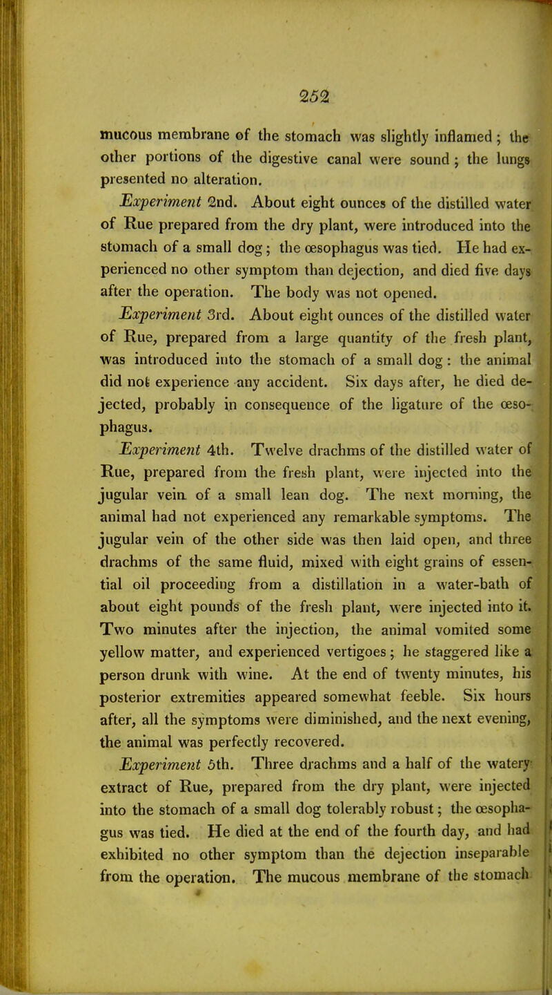 mucous membrane of the stomach was slightly inflamed ; the other portions of the digestive canal were sound ; the lungs presented no alteration. Experiment 2nd. About eight ounces of the distilled water of Rue prepared from the dry plant, were introduced into the stomach of a small dog; the oesophagus was tied. He had ex- perienced no other symptom than dejection, and died five days after the operation. The body was not opened. Experiment 3rd. About eight ounces of the distilled water of Rue, prepared from a large quantity of the fresh plant, was introduced into the stomach of a small dog : the animal did nofe experience any accident. Six days after, he died de- jected, probably in consequence of the ligature of the oeso- phagus. Experiment 4th. Twelve drachms of the distilled water of Rue, prepared from the fresh plant, were injected into the jugular veia of a small lean dog. The next morning, the animal had not experienced any remarkable symptoms. The jugular vein of the other side was then laid open, and three drachms of the same fluid, mixed with eight grains of essen- tial oil proceeding from a distillation in a water-bath of about eight pounds of the fresh plant, were injected into it. Two minutes after the injection, the animal vomited some yellow matter, and experienced vertigoes; he staggered like a person drunk with wine. At the end of twenty minutes, his posterior extremities appeared somewhat feeble. Six hours after, all the symptoms were diminished, and the next evening, the animal was perfectly recovered. Experiment 5th. Three drachms and a half of the watery extract of Rue, prepared from the dry plant, were injected into the stomach of a small dog tolerably robust; the oesopha- gus was tied. He died at the end of the fourth day, and had exhibited no other symptom than the dejection inseparable from the operatiOTi. The mucous membrane of the stomach