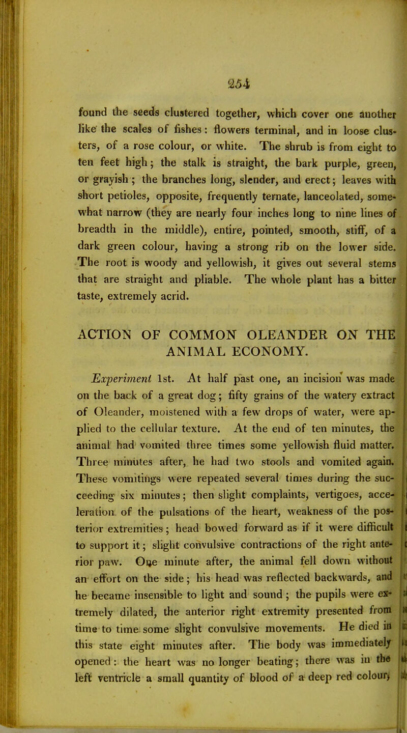 found ihe seeds clustered together, which cover one another hke the scales of fishes: flowers terminal, and in loose clus- ters, of a rose colour, or white. The shrub is from eight to ten feet high; the stalk is straight, the bark purple, green, or grayish; the branches long, slender, and erect; leaves with short petioles, opposite, frequently ternate, lanceolated, some- what narrow (they are nearly four inches long to nine lines of breadth in the middle), entire, pointed, smooth, stiff, of a dark green colour, having a strong rib on the lower side. The root is woody and yellowish, it gives out several stems that are straight and pliable. The whole plant has a bitter taste, extremely acrid. ACTION OF COMMON OLEANDER ON THE ANIMAL ECONOMY. Experiment 1st. At half past one, an incision was made on the back of a great dog; fifty grains of the watery extract of Oleander, moistened with a few drops of water, were ap- plied to the cellular texture. At the end of ten minutes, the animal had vomited three times some yellowish fluid matter. Three minutes after, he had two stools and vomited again. These vomitings were repeated several times during the suc- ceeding six minutes; then slight complaints, vertigoes, acce- leration of the pulsations of the heart, weakness of the pos- terior extremities; head bowed forward as if it were difficult to support it; slight convulsive contractions of the right ante- rior paw. Oije minute after, the animal fell down without an effort on the side; his head was reflected backwards, and he became insensible to light and sound ; the pupils were ex- tremely dilated, the anterior right extremity presented from time to time some slight convulsive movements. He died m this state eight minutes after. The body was immediately opened: the heart was no longer beating; there was iu the left ventricle a small quantity of blood of a deep red colour,