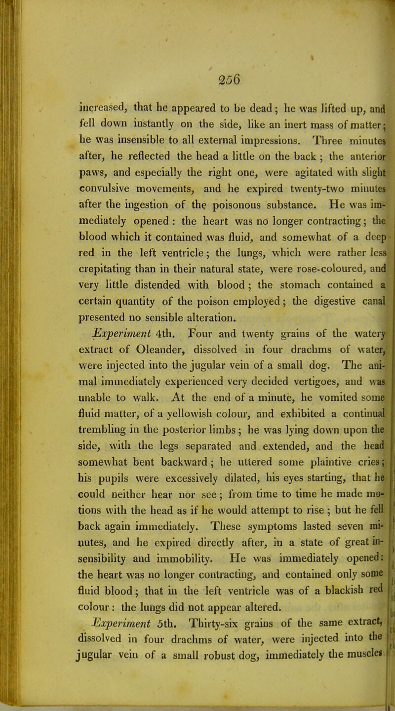 increased, that he appeared to be dead; he was lifted up, and fell down instantly on the side, like an inert mass of matter; he was insensible to all external impressions. Three minutes after, he reflected the head a little on the back ; the anterior paws, and especially the right one, were agitated with slight convulsive movements, and he expired twenty-two minutes after the ingestion of th^ poisonous substance. He was im- mediately opened : the heart was no longer contracting; the blood which it contained was fluid, and somewhat of a deep red in the left ventricle; the lungs, which were rather less crepitating than in their natural state, were rose-coloured, and very little distended with blood; the stomach contained a certain quantity of the poison employed; the digestive canal presented no sensible alteration. Experiment 4th. Four and twenty grains of the watery extract of Oleander, dissolved in four drachms of water, were injected into the jugular vein of a small dog. The ani- mal immediately experienced very decided vertigoes, and was unable to walk. At the end of a minute, he vomited some fluid matter, of a yellowish colour, and exhibited a continual trembling in the posterior limbs; he was lying down upon the side, with the legs separated and extended, and the head somewhat bent backward ; he uttered some plaintive cries; his pupils were excessively dilated, his eyes starting, that he could neither hear nor see; from time to time he made mo- tions with the head as if he would attempt to rise ; but he fell back again immediately. These symptoms lasted seven mi- uutes, and he expired directly after, in a state of great in- sensibility and immobility. He was immediately opened: the heart was no longer contracting, and contained only sonic fluid blood; that in the left ventricle was of a blackish red colour : the lungs did not appear altered. Experiment 5th. Thirty-six grains of the same extract, dissolved in four drachms of water, were injected into the jugular vein of a small robust dog, immediately the muscles