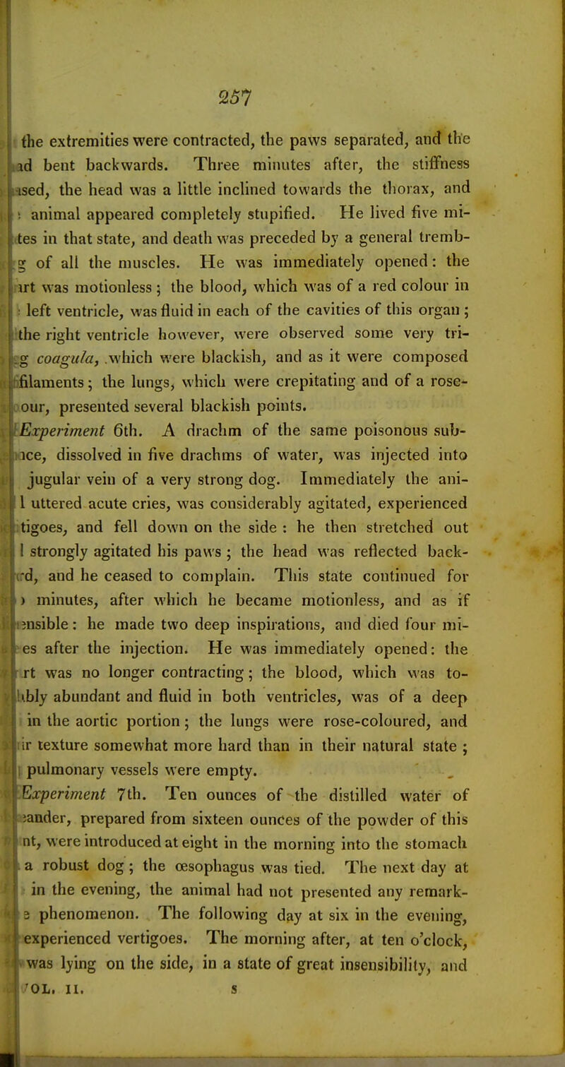 the extremities were contracted, the paws separated, and the \d bent backwards. Three minutes after, the stiffness ised, the head was a little inclined towards the thorax, and animal appeared completely stupified. He lived five mi- tes in that state, and death was preceded by a general tremb- 5 of all the muscles. He was immediately opened: the irt was motionless ; the blood, which was of a red colour in left ventricle, was fluid in each of the cavities of this organ ; the right ventricle however, were observed some very tri- g coagula, which were blackish, and as it were composed filaments; the lungs, which were crepitating and of a rose* our, presented several blackish points. Experiment 6th. A drachm of the same poisonous sub- ice, dissolved in five drachms of water, was injected into jugular vein of a very strong dog. Immediately the ani- l uttered acute cries, was considerably agitated, experienced tigoes, and fell down on the side : he then stretched out ' strongly agitated his paws ; the head was reflected back- d, and he ceased to complain. This sta:te continued for ) minutes, after M'hich he became motionless, and as if visible: he made two deep inspirations, and died four mi- es after the injection. He was immediately opened: the rt was no longer contracting; the blood, which v^ as to- • bly abundant and fluid in both ventricles, was of a deep in the aortic portion; the lungs were rose-coloured, and ir texture somewhat more hard than in their natural state ; pulmonary vessels were empty. Experiment 7 th. Ten ounces of-the distilled water of ander, prepared from sixteen ounces of the powder of this lit, were introduced at eight in the morning into the stomach a robust dog; the oesophagus was tied. The next day at in the evening, the animal had not presented any remark- 3 phenomenon. The following day at six in the evening, experienced vertigoes. The morning after, at ten o'clock, was lying on the side, in a state of great insensibility, and OL. 11. s