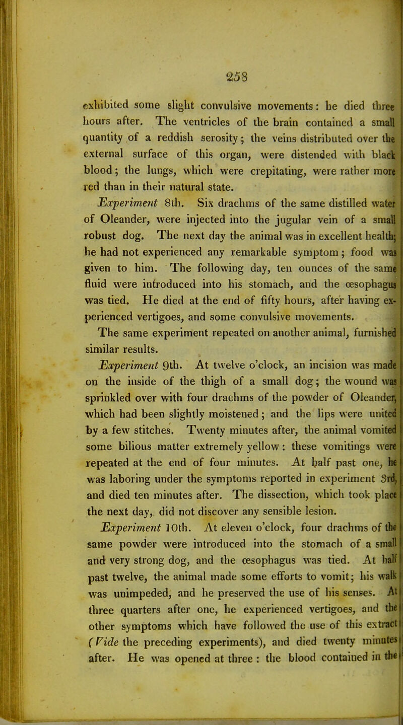 exhibited some slight convulsive movements: he died three hours after. The ventricles of the brain contained a small quantity of a reddish serosity; the veins distributed over the external surface of this organ, were distended with black blood; the lungs, which were crepitating, were rather more red than in their natural state. Experiment 8lh. Six drachms of the same distilled water of Oleander, were injected into the jugular vein of a small robust dog. The next day the animal was in excellent health; he had not experienced any remarkable symptom; food was given to him. The following day, ten ounces of the same fluid were introduced into his stomach, and the oesophaguj was tied. He died at the end of fifty hours, after having ex- perienced vertigoes, and some convulsive movements. The same experiment repeated on another animal, furnished similar results. Experiment Qth. At twelve o'clock, an incision was made j on the inside of the thigh of a small dog; the wound wa? ■ sprinkled over with four drachms of the powder of Oleander, which had been slightly moistened; and the lips were united i by a few stitches. Twenty minutes after, the animal vomited | some bilious matter extremely yellow: these vomitings were repeated at the end of four minutes. At half past one, he { was laboring under the symptoms reported in experiment Srd, | and died ten minutes after. The dissection, which took plarr the next day, did not discover any sensible lesion. Experiment 10th. At eleven o'clock, four drachms of tbfl same powder were introduced into the stomach of a small and very strong dog, and the oesophagus was tied. At haK past twelve, the animal made some efforts to vomit; his walk was unimpeded, and he preserved the use of his senses. three quarters after one, he experienced vertigoes, and tin other symptoms which have followed the use of this extract (Fide the preceding experiments), and died twenty minutes after. He was opened at three : the blood contained in tb*!'