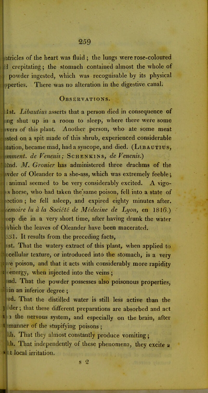 itricles of the heart was fluid ; the lungs were rose-coloured 1 crepitating; the stomach contained almost the whole of powder ingested, which was recognisable by its physical perties. There was no alteration in the digestive canal. Observations. 1st. Libautius asserts that a person died in consequence of iig shut up in a room to sleep, where there were some vers of this plant. Another person, who ate some meat sted on a spit made of this shrub, experienced considerable tation, became mad, had a syncope, and died. (Libautius, mment. de Venenis; Schenkins, de Fenenis.) Ind. 31. Gronier has administered three drachms of the \ der of Oleander to a she-ass, which was extremely feeble; animal seemed to be very considerably excited. A vigo- s horse, who had taken the'same poison, fell into a state of action ; he fell asleep, and expired eighty minutes after. e.moire lu d la Societe de Medecine de Li/on, en 1816.) ep die in a very short time, after having drunk the water -hich the leaves of Oleander have been macerated. SI. It results from the preceding facts, St. That the watery extract of this plant, when applied to cellular texture, or introduced into the stomach, is a very e poison, and that it acts with considerably more rapidity energy, when injected into the veins; nd. That the powder possesses also poisonous properties, in an inferior degree ; id. That the distilled water is still less active than the der; that these different preparations are absorbed and act 1 the nervous system, and especially on the brain, after manner of the stupifying poisons ; \i. That they almost constantly produce vomiting; b. That independently of these phenomena, they excite a t local irritation. s 2