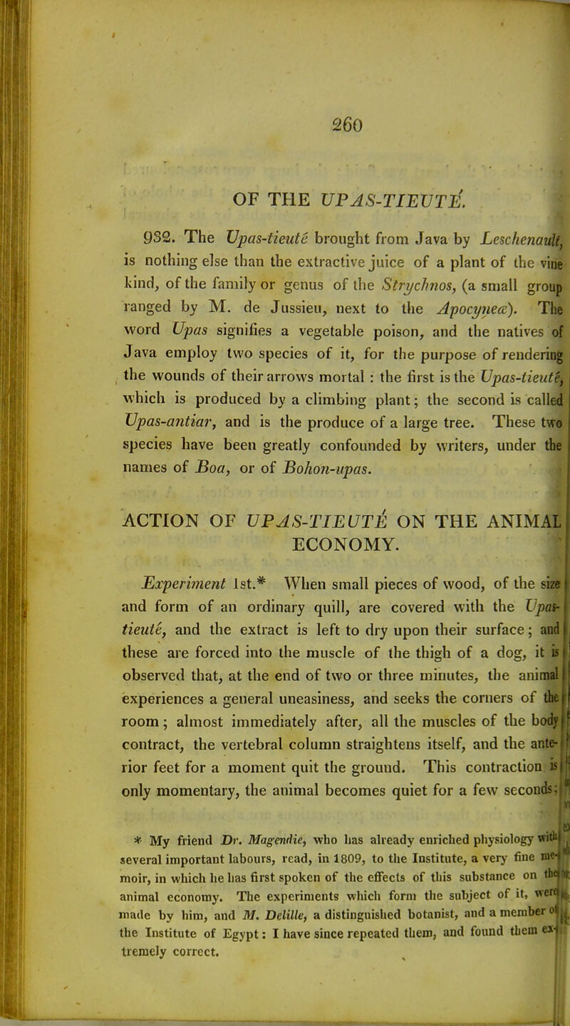 OF THE UPAS-TIEUTJ^. 932. The Vpas-tieute brought from Java by Leschenaull, is nothing else than the extractive juice of a plant of the vine kind, of the family or genus of the Strychnos, (a small group ranged by M. de Jussieu, next to the ApocynecE). The word Upas signifies a vegetable poison, and the natives of Java employ two species of it, for the purpose of rendering the wounds of their arrows mortal : the first is the Upas-tieiite, which is produced by a climbing plant; the second is called Upas-antiar, and is the produce of a large tree. These two species have been greatly confounded by writers, under the names of Boa, or of Bohon-upas. ACTION OF VPAS-TIEUTE ON THE ANIMAL| ECONOMY. Experiment 1st.* When small pieces of wood, of the si7 and form of an ordinary quill, are covered with the Upay tieute, and the extract is left to dry upon their surface; and|j these are forced into the muscle of the thigh of a dog, it h' observed that, at the end of two or three minutes, the anim: experiences a general uneasiness, and seeks the corners of tl room; almost immediately after, all the muscles of the hoc contract, the vertebral column straightens itself, and the antt rior feet for a moment quit the ground. This contraction - only momentary, the animal becomes quiet for a few secoodji|| * My friend Dr. Magendie, who has already enriched pliysiology wi several important labours, read, in 1809, to the Institute, a very fine m moir, in which he has first spoken of the effects of this substance on n animal economy. The experiments which form the subject of it, wci made by him, and M. Delilk, a distinguished botanist, and a member the Institute of Egypt: I have since repeated them, and found them e> tremely correct.