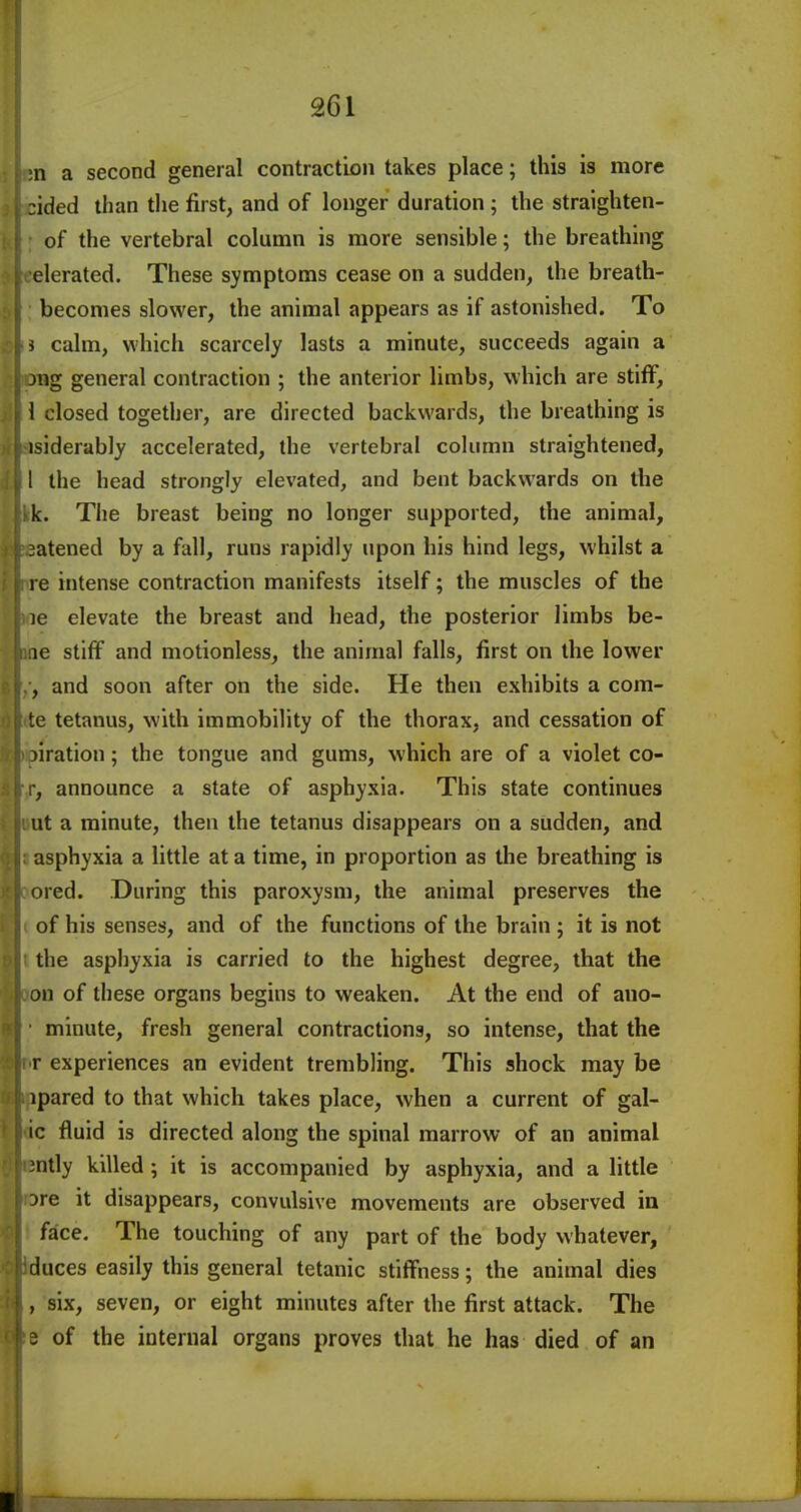 ;n a second general contraction takes place; this is more zided than the first, and of longer duration; the straighten- of the vertebral column is more sensible; the breathing derated. These symptoms cease on a sudden, the breath- becomes slower, the animal appears as if astonished. To 5 calm, which scarcely lasts a minute, succeeds again a jng general contraction ; the anterior limbs, which are stiff, 1 closed together, are directed backwards, the breathing is isiderably accelerated, the vertebral cokimn straightened, 1 the head strongly elevated, and bent backwards on the k. The breast being no longer supported, the animal, 3atened by a fall, runs rapidly upon his hind legs, whilst a re intense contraction manifests itself; the muscles of the le elevate the breast and head, the posterior limbs be- le stiff and motionless, the animal falls, first on the lower , and soon after on the side. He then exhibits a com- te tetanus, with immobility of the thorax, and cessation of iiration; the tongue and gums, which are of a violet co- , announce a state of asphyxia. This state continues ut a minute, then the tetanus disappears on a sudden, and asphyxia a little at a time, in proportion as the breathing is ored. During this paroxysm, the animal preserves the of his senses, and of the functions of the brain ; it is not the asphyxia is carried to the highest degree, that the on of these organs begins to weaken. At the end of auo- minute, fresh general contractions, so intense, that the r experiences an evident trembling. This shock may be ipared to that which takes place, when a current of gal- ic fluid is directed along the spinal marrow of an animal 3ntly killed; it is accompanied by asphyxia, and a little ore it disappears, convulsive movements are observed in face. The touching of any part of the body whatever, duces easily this general tetanic stiffness; the animal dies , six, seven, or eight minutes after the first attack. The J of the internal organs proves that he has died of an ■i