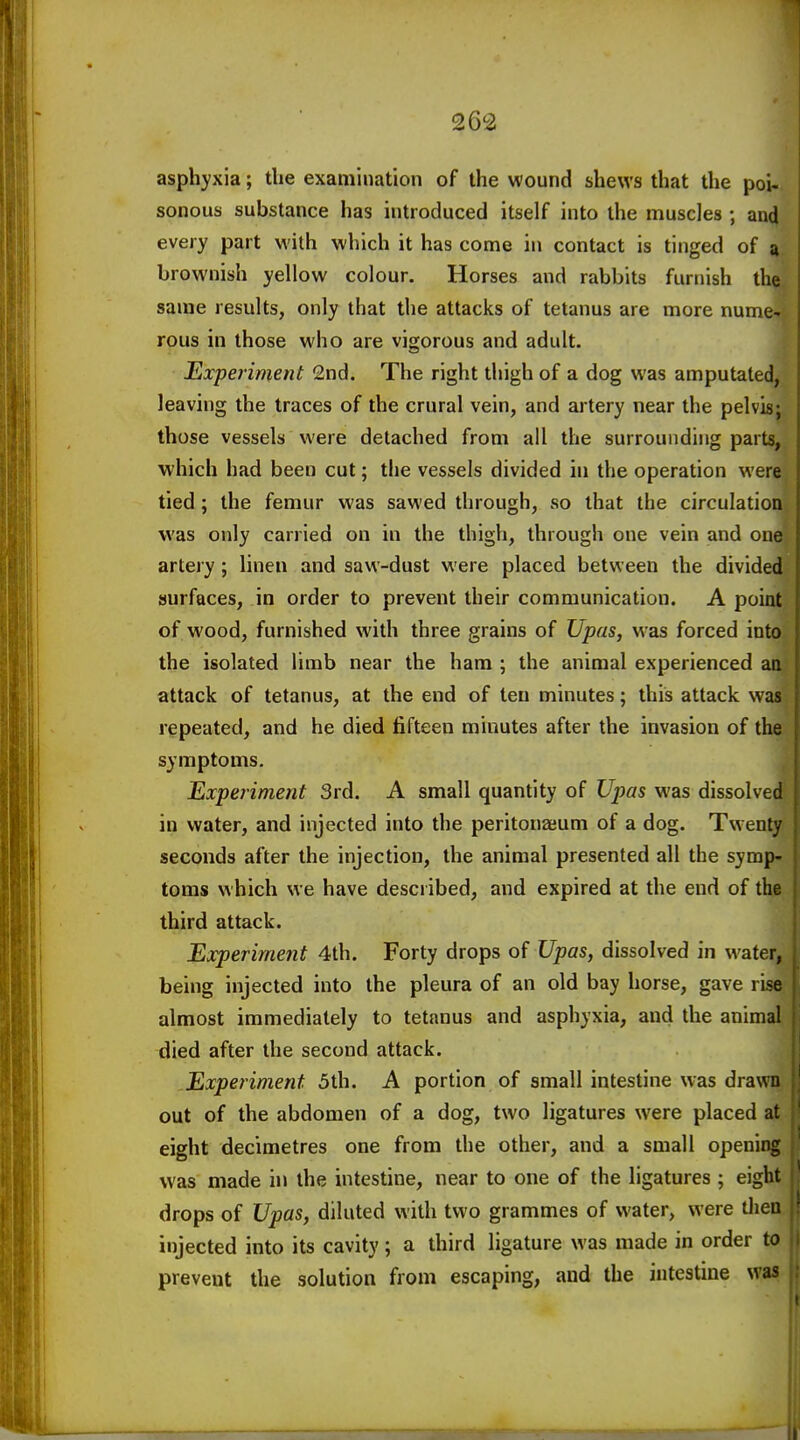 asphyxia; the examination of the wound shews that the poi- sonous substance has introduced itself into the muscles ; and every part with which it has come in contact is tinged of 9 brownish yellow colour. Horses and rabbits furnish the same results, only that the attacks of tetanus are more nume- rous in those who are vigorous and adult. Experiment 2nd. The right thigh of a dog was amputated, leaving the traces of the crural vein, and artery near the pelvis; those vessels were detached from all the surrounding parts, which had been cut; the vessels divided in the operation were tied; the femur was sawed through, so that the circulation was only carried on in the thigh, through one vein and one artery; linen and saw-dust were placed between the divided surfaces, in order to prevent their communication. A point of wood, furnished with three grains of Upas, was forced into the isolated limb near the ham ; the animal experienced an attack of tetanus, at the end of ten minutes; this attack was repeated, and he died fifteen minutes after the invasion of the symptoms. Experiment 3rd. A small quantity of Upas was dissolved in water, and injected into the peritonaeum of a dog. Twenty seconds after the injection, the animal presented all the symp- toms which we have described, and expired at the end of the third attack. Experiment 4th. Forty drops of Upas, dissolved in water, being injected into the pleura of an old bay horse, gave rise almost immediately to tetanus and asphyxia, and the animal died after the second attack. Experiment 5th. A portion of small intestine was drawn out of the abdomen of a dog, two ligatures were placed at eight decimetres one from the other, and a small opening was made in the intestine, near to one of the ligatures ; eight drops of Upas, diluted with two grammes of water, were thei. injected into its cavity ; a third ligature was made in order to prevent the solution from escaping, and the intestine was