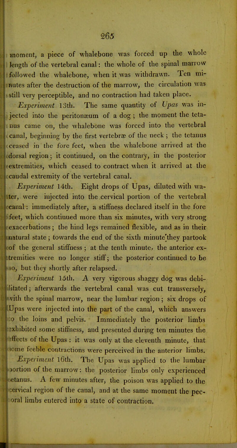 moment, a piece of whalebone was forced up the whole kngth of the vertebral canal: the whole of the spinal marrow followed the whalebone, when it was withdrawn. Ten mi- nutes after the destruction of the marrow, the circulation was still very perceptible, and no contraction had taken place. Experiment IStli. The same quantity of Upas was in- jected imo the peritonaeum of a dog ; the moment the teta- iius came on, the whalebone was forced into the vertebral canal, beginning by the first vertebrae of the neck ; the tetanus ceased in the fore feet, when the whalebone arrived at the dorsal region; it continued, on the contrary, in the posterior extremities, which ceased to contract when it arrived at the caudal extremity of the vertebral canal. Experiment 14th. Eight drops of Upas, diluted with wa- ter, were injected into the cervical portion of the vertebral canal: immediately after, a stiffness declared itself in the fore feet, which continued more than six minutes, with very strong exacerbations; the hind legs remained flexible, and as in their natural state; to\vards the end of the sixth rainute]they partook of the general stiffness ; at the tenth minute, the anterior ex- tremities were no longer stiff; the posterior continued to be 50, but they shortly after relapsed. Experiment 15th. A very vigorous shaggy dog was debi- litated ; afterwards the vertebral canal was cut transversely, vith the spinal marrow, near the lumbar region; six drops of Upas were injected into the part of the canal, which answers o the loins and pelvis. Immediately the posterior limbs exhibited some stiffness, and presented during ten minutes the ffects of the Upas : it was only at the eleventh minute, that ome feeble contractions were perceived in the anterior limbs. Experiment l6th. The Upas was applied to the lumbar portion of the marrow: the posterior limbs only experienced etanus. A few minutes after, the poison was applied to the cervical region of the canal, and at the same moment the pec- oral limbs entered into a state of contraction.