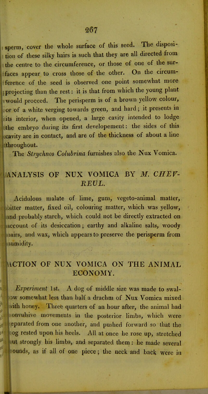 Q67 j sperm, cover the whole surface of this seed. The disposi- 5 tion of these silky hairs is such that they are all directed from I the centre to the circumference, or those of one of the sur- ifaces appear to cross those of the other. On the circum- fference of the seed is observed one point somewhat more f projecting than the rest: it is that from which the young plant I would proceed. The perisperm is of a brown yellow colour, jopr of a white verging towards green, and hard; it presents in (its interior, when opened, a large cavity intended to lodge Ihe embryo during its first developement: the sides of this ivity are in contact, and are of the thickness of about a line iroughout. The Strychnos Colubrina furnishes also the Nux Vomica. .NALYSIS OF NUX VOMICA BY M. CHEV- REVL. Acidulous malate of lime, gum, vegeto-animal matter, jitter matter, fixed oil, colouring matter, which was yellow, ind probably starch, which could not be directly extracted on iccount of its desiccation; earthy and alkaline salts, woody lairs, and wax, which appears to preserve the perisperm from lumidity. iiCTfON OF NUX VOMICA ON THE ANIMAL ECONOMY. Experiment 1st. A dog of middle size was made to swal- )w somewhat less than half a drachm of Nux Vomica mixed vith honey. Three quarters of an hour after, the animal had convulsive movements in the posterior limbs, which were tjeparated from one another, and pushed forward so that the loog rested upon his heels. All at once he rose up, stretched Lut strongly his limbs, and separated them: he made several rounds, as if all of one piece; the neck and back were in