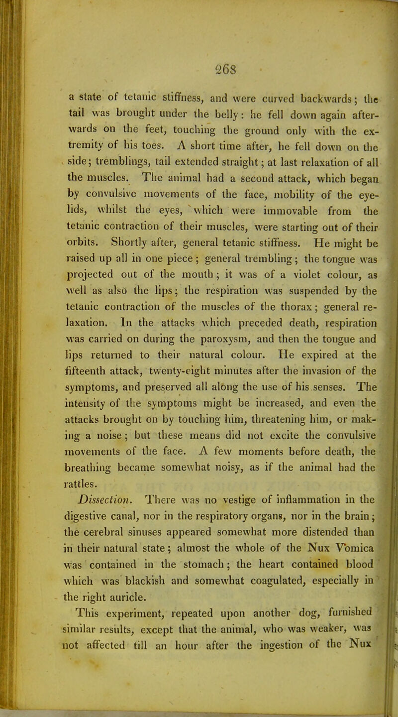 26s a state of tetanic stiffness, and were curved backwards; the tail was brought under the belly: he fell down again after- wards on the feet, touching the ground only with the ex- tremity of his toes. A short time after, he fell down on the side; tremblings, tail extended straight; at last relaxation of all the muscles. The animal had a second attack, which began by convulsive movements of the face, mobility of the eye- lids, whilst the eyes, which were immovable from the tetanic contraction of their muscles, were starting out of their orbits. Shortly after, general tetanic stiffness. He might be raised up all in one piece; general trembling; the tongue was projected out of the mouth ; it was of a violet colour, as well as also the lips; the respiration was suspended by the tetanic contraction of the muscles of the thorax; general re- laxation. In the attacks which preceded death, respiration was carried on during the paroxysm, and then the tongue and lips returned to their natural colour. He expired at the fifteenth attack, twenty-eight minutes after the invasion of the symptoms, and preserved all along the use of his senses. The intensity of the symptoms might be increased, and even the attacks brought on by touching him, threatening him, or mak- ing a noise; but these means did not excite the convulsive movements of the face. A few moments before death, the breathing became somewhat noisy, as if the animal had the rattles. Dissection. There was no vestige of inflammation in the digestive canal, nor in the respiratory organs, nor in the brain; the cerebral sinuses appeared somewhat more distended than in their natural state; almost the whole of the Nux Vomica was contained in the stomach; the heart contained blood which was blackish and somewhat coagulated, especially in the right auricle. This experiment, repeated upon another dog, furnished similar results, except that the animal, who was weaker, was not affected till an hour after the ingestion of the Nux