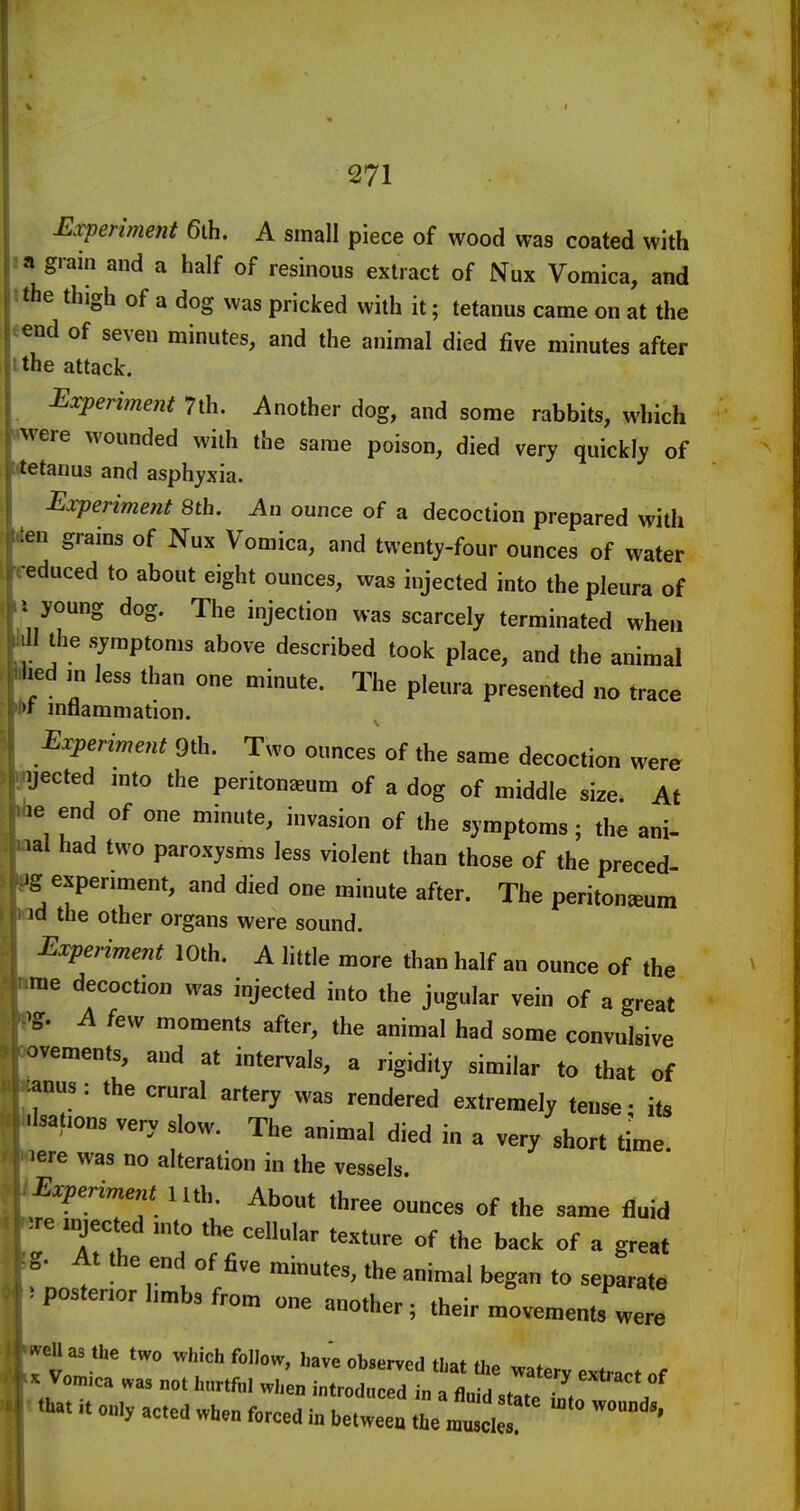 Experiment 6ih. A small piece of wood was coated with 3 a grain and a half of resinous extract of Nux Vomica, and tthe thigh of a dog was pricked with it; tetanus came on at the tend of seven minutes, and the animal died five minutes after I the attack. Experiment 7th. Another dog, and some rabbits, which i^ere wounded with the same poison, died very quickly of stanus and asphyxia. Experiment 8th. An ounce of a decoction prepared with ien grains of Nux Vomica, and twenty-four ounces of water reduced to about eight ounces, was injected into the pleura of ' young dog. The injection was scarcely terminated when 1 the symptoms above described took place, and the animal ted m less than one minute. The pleura presented no trace * mflammation. Experiment 9th. Two ounces of the same decoction were pjected mto the peritoneum of a dog of middle size. At ^le end of one minute, invasion of the symptoms; the ani- aal had two paroxysms less violent than those of the preced »g experiment, and died one minute after. The peritoneum M the other organs were sound. Experiment 10th. A little more than half an ounce of the ime decoction was injected into the jugular vein of a great •>g. A few moments after, the animal had some convulsive avements, and at intervals, a rigidity similar to that of anus : the crural artery was rendered extremely tense • its Hsations very slow. The animal died in a very short time, pere was no alteration in the vessels. \Experiment lith. About three ounces of the same fluid ^re mjected into the cellular texture of the back of a great At the end of five minutes, the animal began to separate 5 posterior hmbs from one mnfh^r • I r .uui one another; their movements were i^eU as the two which follow, hav'e observed that the watery extract of X Vomica was not hurtful when introduced in n fl„-H . • ^ . «.«i. 0.., »c.ca .Un forced i„ \2Z ZlTjT