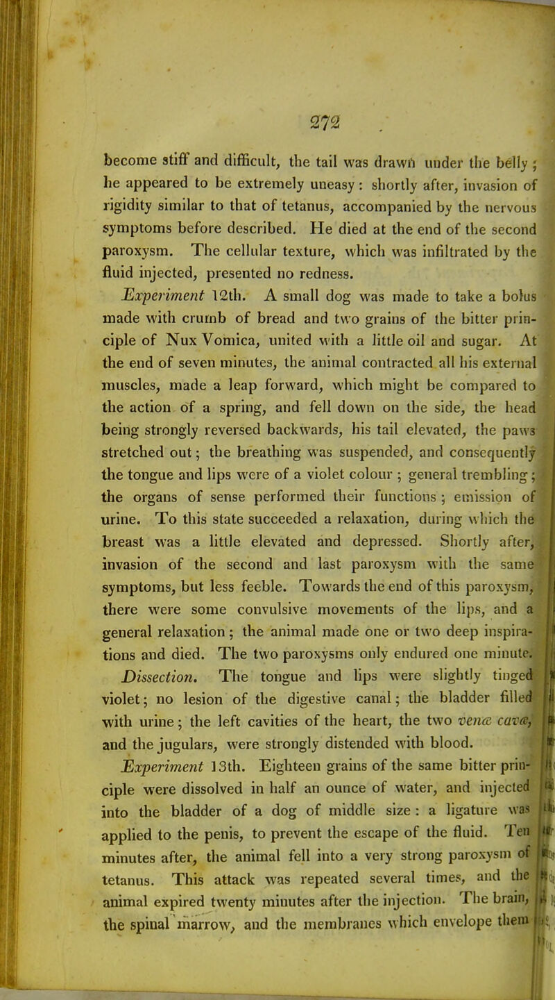 become stiff and difficult, the tail was drawrt under the belly ; he appeared to be extremely uneasy: shortly after, invasion of rigidity similar to that of tetanus, accompanied by the nervous symptoms before described. He died at the end of the second paroxysm. The cellular texture, which was infiltrated by the fluid injected, presented no redness. Experiment 12th. A small dog was made to take a bolus made with crumb of bread and two grains of the bitter prin- ciple of Nux Vomica, united with a little oil and sugar. At the end of seven minutes, the animal contracted all his external muscles, made a leap forward, which might be compared to the action of a spring, and fell down on the side, the head being strongly reversed backwards, his tail elevated, the paws stretched out; the breathing was suspended, and consequently the tongue and lips were of a violet colour ; general trembling; the organs of sense performed their functions ; emission of urine. To this state succeeded a relaxation, during which the breast was a little elevated and depressed. Shortly after, invasion of the second and last paroxysm with the same symptoms, but less feeble. Towards the end of this paroxysm, there were some convulsive movements of the lips, and a general relaxation; the animal made one or two deep inspira- tions and died. The two paroxysms only endured one minute. Dissection. The tongue and lips were slightly tinged violet; no lesion of the digestive canal; the bladder filled ■with urine; the left cavities of the heart, the two vencc cata, and the jugulars, were strongly distended with blood. Experiment ]3th. Eighteen grains of the same bitter prin- ciple were dissolved in half an ounce of water, and injected into the bladder of a dog of middle size : a ligature was applied to the penis, to prevent the escape of the fluid. Ten minutes after, the animal fell into a very strong paroxysm of tetanus. This attack was repeated several times, and the animal expired twenty minutes after the injection. The brain, the spinal marrow^ and the membranes which envelope them