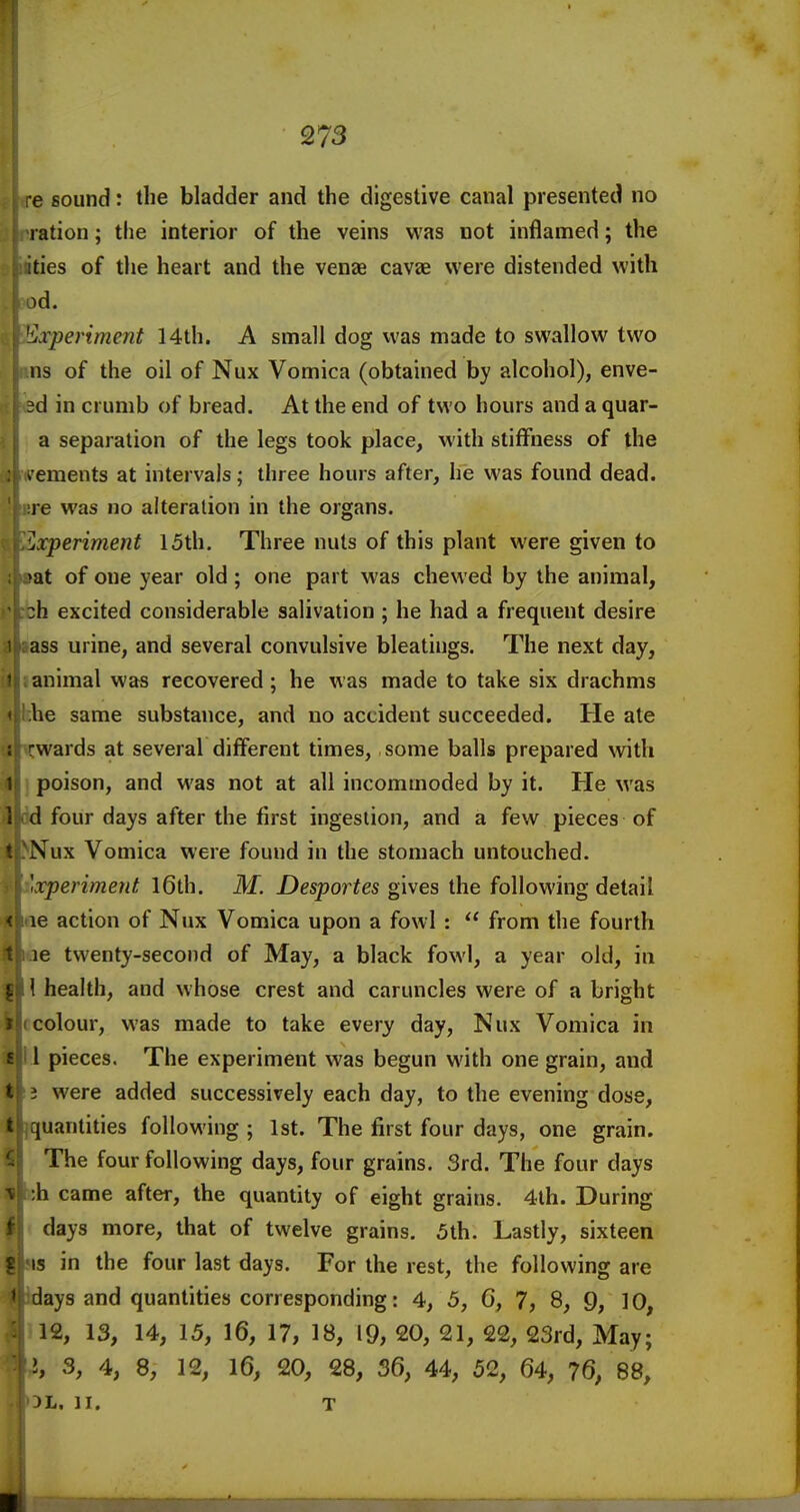 e sound: the bladder and the digestive canal presented no ration; the interior of the veins was not inflamed; the ities of tlie heart and the vense cavae were distended with id. Experiment 14th. A small dog was made to swallow two ns of the oil of Nux Vomica (obtained by alcohol), enve- sd in crumb of bread. At the end of two hours and a quar- a separation of the legs took place, with stiffness of the > ements at intervals; three hours after, he was found dead, re was no alteration in the organs. ■Experiment 15th. Three nuts of this plant were given to >at of one year old; one part was chewed by the animal, :h excited considerable salivation ; he had a frequent desire ass urine, and several convulsive bleatings. The next day, animal was recovered; he was made to take six drachms be same substance, and no accident succeeded. He ate : -wards at several different times, some balls prepared with 1 poison, and was not at all incommoded by it. He was 1 d four days after the first ingestion, and a few pieces of t Nux Vomica were found in the stomach untouched. 'xperiment l6th. M. Desportes gives the following detail < le action of Nux Vomica upon a fowl :  from the fourth t le twenty-second of May, a black fowl, a year old, in 1 health, and whose crest and caruncles were of a bright colour, was made to take every day, Nux Vomica in i 1 pieces. The experiment was begun with one grain, and t i were added successively each day, to the evening dose, (uantities following ; 1st. The first four days, one grain. The four following days, four grains. 3rd. The four days h came after, the quantity of eight grains. 4th. During ! days more, that of twelve grains. 5th. Lastly, sixteen IS in the four last days. For the rest, the following are ' days and quantities corresponding: 4, 5, G, 7, 8, 9, 10, 12, 13, 14, 15, 16, 17, 18, 19, 20, 21, 22, 23rd, May; i, 3, 4, 8, 12, 16, 20, 28, 36, 44, 52, 64, 76, 88, )L. II. T