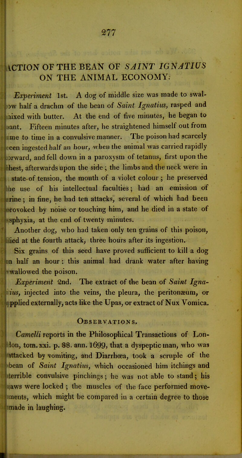 ACTION OF THE BEAN OF SAINT IGNATIUS ON THE ANIMAL ECONOMY; Expenment 1st. A dog of middle size was made to swal- )W half a drachm of the bean of Saint Ignatius, rasped and lixed with butter. At the end of five minutes, he began to ant. Fifteen minutes after, he straightened himself out from me to time in a convulsive manner. The poison had scarcely een ingested half an hour, when the animal was carried rapidly 3rward, and fell down in a paroxysm of tetanus, first upon the hest, afterwards upon the side ; the limbs and the neck were in state-of tension, the mouth of a violet colour ; he preserved lie use of his intellectual faculties; had an emission of rine; in fine, he had ten attacks, several of which had been irovoked by noise or touching him, and he died in a state of sphyxia, at the end of twenty minutes. Another dog, who had taken only ten grains of this poison, ied at the fourth attack, three hours after its ingestion. Six grains of this seed have proved sufficient to kill a dog 11 half an hour: this animal had drank water after having wallowed the poison. Experiment 2nd. The extract of the bean of Saint Igna- ius, injected into the veins, the pleura, the peritonaeum, or pplied externally, acts like the Upas, or extract of Nux Vomica. Observations. Camelli reports in the Philosophical Transactions of Lon- lon, tom.xxi. p. 88. ann. 1699, that a dyspeptic man, who was Utacked by \omiting, and Diarrhoea, took a scruple of the bean of Saint Ignatius, which occasioned him itchings and terrible convulsive pinchings; he was not able to stand; his aws were locked ; the muscles of the face performed move- nents, which might be compared in a certain degree to those made in laughing.