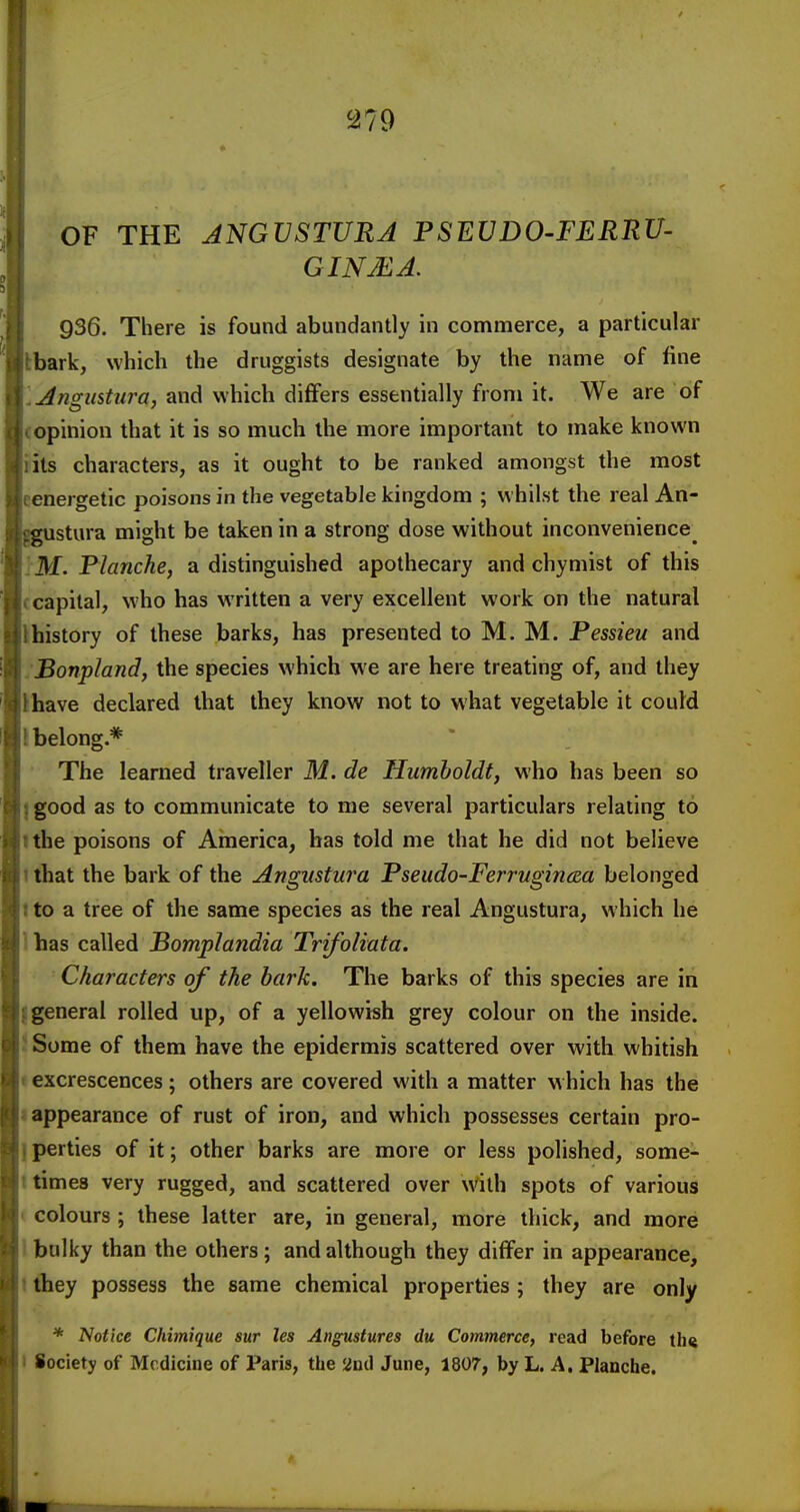 OF THE ANGVSTURA PSEVDO-FERRU- GINMA. 936. There is found abundantly in commerce, a particular Ibark, which the druggists designate by the name of fine \Angustura, and which differs essentially from it. We are of copinion that it is so much the more important to make known iits characters, as it ought to be ranked amongst the most eenergetic poisons in the vegetable kingdom ; whilst the real An- ustura might be taken in a strong dose without inconvenience^ .'M. Planche, a distinguished apothecary and chymist of this ccapital, who has written a very excellent work on the natural Ihistory of these barks, has presented to M. M. Pessieu and :Bonpland, the species which we are here treating of, and they thave declared that they know not to what vegetable it could I belong.* The learned traveller M. de Humboldt, who has been so ]good as to communicate to me several particulars relating to tthe poisons of America, has told me that he did not believe 1 that the bark of the Angiistura Pseudo-FerrugincBa belonged Ito a tree of the same species as the real Angustura, which he lhas called PompJandia Trifoliata. Characters of the bark. The barks of this species are in I general rolled up, of a yellowish grey colour on the inside. J Some of them have the epidermis scattered over with whitish «excrescences; others are covered with a matter w hich has the I appearance of rust of iron, and which possesses certain pro- I perties of it; other barks are more or less polished, some- t times very rugged, and scattered over with spots of various ( colours ; these latter are, in general, more thick, and more I bulky than the others; and although they differ in appearance, t fhey possess the same chemical properties ; they are only * Notice Chimique sur les Angustures du Commerce, read before tlnj I Society of Medicine of Paris, the and June, 1807, by L. A. Planche.