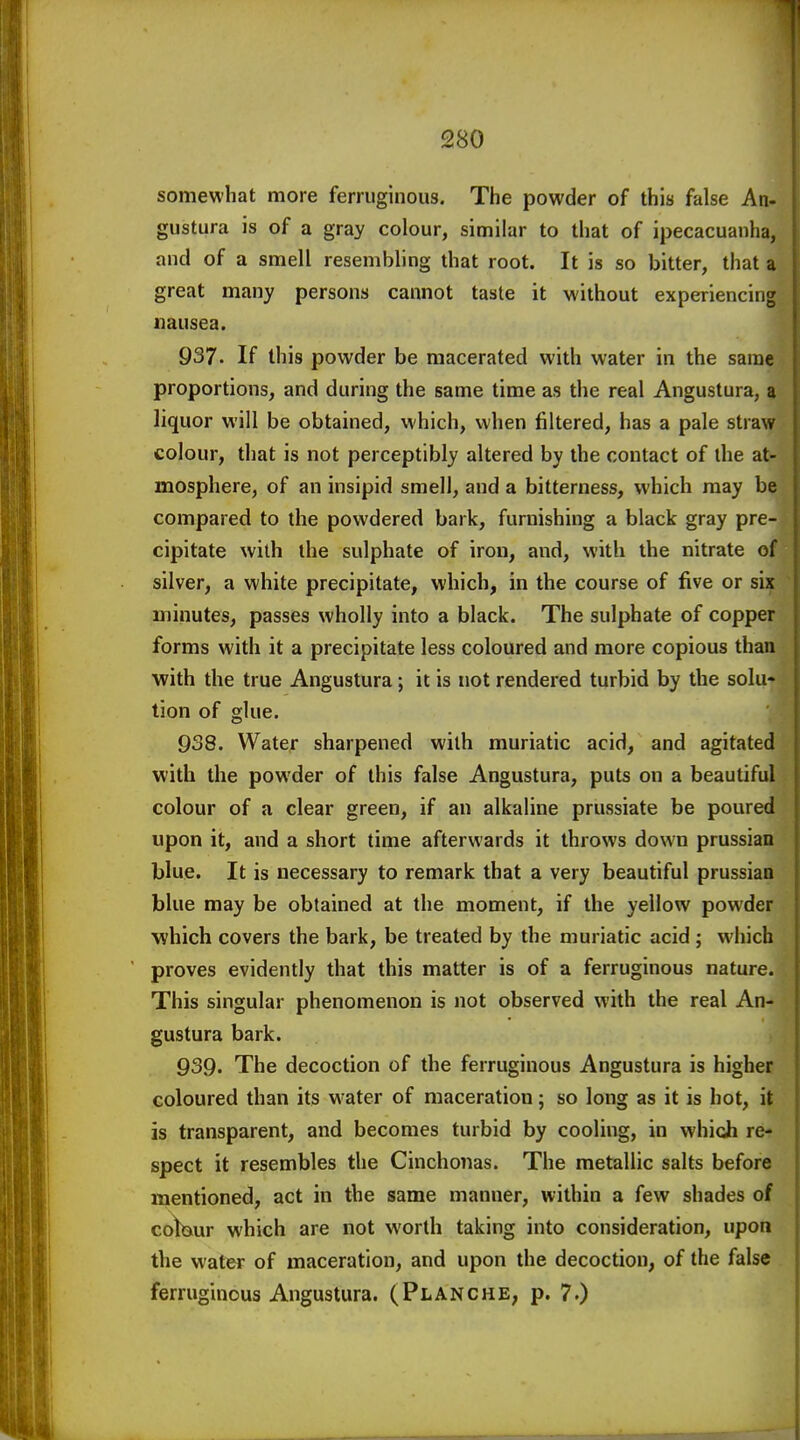 somewhat more ferruginous. The powder of this false An- gustura is of a gray colour, similar to that of ipecacuanha, and of a smell resembling that root. It is so bitter, that a great many persons cannot taste it without experiencing nausea. 937. If this powder be macerated with water in the same proportions, and during the same time as the real Angustura, a liquor will be obtained, which, when filtered, has a pale straw colour, that is not perceptibly altered by the contact of the at- mosphere, of an insipid smell, and a bitterness, which may be compared to the powdered bark, furnishing a black gray pre- cipitate with the sulphate of iron, and, with the nitrate of silver, a white precipitate, which, in the course of five or six minutes, passes wholly into a black. The sulphate of copper forms with it a precipitate less coloured and more copious than with the true Angustura; it is not rendered turbid by the solu- lion of glue. 938. Water sharpened with muriatic acid, and agitated with the powder of this false Angustura, puts on a beautiful colour of a clear green, if an alkaline prussiate be poured upon it, and a short time afterwards it throws down prussian blue. It is necessary to remark that a very beautiful prussian blue may be obtained at the moment, if the yellow powder which covers the bark, be treated by the muriatic acid ; which proves evidently that this matter is of a ferruginous nature. This singular phenomenon is not observed with the real An- gustura bark. 939. The decoction of the ferruginous Angustura is higher coloured than its w'ater of maceration; so long as it is hot, it is transparent, and becomes turbid by cooling, in which re- spect it resembles the Cinchonas. The metallic salts before mentioned, act in the same manner, within a few shades of coWur which are not worth taking into consideration, upon the wattr of maceration, and upon the decoction, of the false ferruginous Angustura. (Planche, p. 7.)