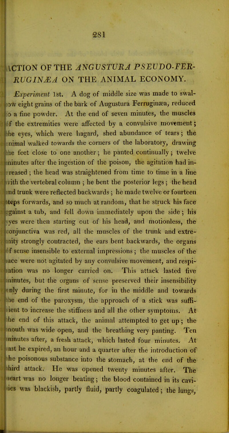 iCTION OF THE ANGVSTURA PSEVDO-FER- RUGIN^A ON THE ANIMAL ECONOMY. Experiment 1st. A dog of middle size was made to swal- DW eight grains of the bark of Augustura Ferruginaea, reduced D a fine powder. At the end of seven minutes, the muscles f the extremities were affected by a convulsive movement; he eyes, which were hagard, shed abundance of tears; the nimal walked towards the corners of the laboratory, drawing le feet close to one another; he panted continually; twelve ninutes after the ingestion of the poison, the agitation had in- reased; the head was straightened from time to time in a line , ith the vertebral column ; he bent the posterior legs ; the head nd trunk were reflected backwards; he made twelve or fourteen teps forwards, and so much at random, that he struck his face gainst a tub, and fell down immediately upon the side; his yes were then starting out of his head, and motionless, the onjunctiva was red, all the muscles of the trunk and extre- lity strongly contracted, the ears bent backwards, the organs f sense insensible to external impressions ; the muscles of the ace were not agitated by any convulsive movement, and respi- ation was no longer carried on. This attack lasted five ninutes, but the organs of sense preserved their insensibility nly during the first minute, for in the middle and towards le end of the paroxysm, the approach of a stick was suffi- ient to increase the stiffness and all the other symptoms. At be end of this attack, the animal attempted to get up; the nouth was wide open, and the breathing very panting. Ten ninutes after, a fresh attack, which lasted four minutes. At ast he expired, an hour and a quarter after the introduction of he poisonous substance into the stomach, at the end of the bird attack. He was opened twenty minutes after. The leart was no longer beating; the blood contained in its cavi- les was blackish, partly fluid, partly coagulated; the lungs,