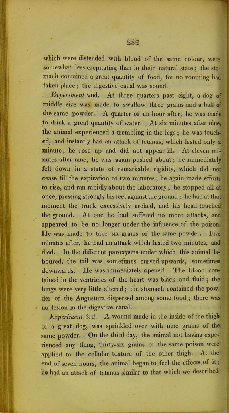 which were distended with blood of the same colour, Mere somewhat less crepitating than in their natural state ; the sto- mach contained a great quantity of food, for no vomiting had taken place; the digestive canal was sound. Experimenl 2nd. At three quarters past eight, a dog of middle size was made to swallow three grains and a half of the same powder. A quarter of an hour after, he was made to drink a great quantity of water. At six minutes after nine, the animal experienced a trembling in the legs; he was touch- ed, and instantly had an attack of tetanus, which lasted only a minute; he rose up and did not appear ill. At eleven mi- nutes after nine, he was again pushed about; he immediately fell down in a state of remarkable rigidity, which did not cease till the expiration of two minutes; he again made efforts to rise, and ran rapidly about the laboratory; he stopped all at once, pressing strongly his feet against the ground : he had at that moment the trunk excessively arched, and his head touched the ground. At one he had suffered no more attacks, and appeared to be no longer under the influence of the poison. He was made to lake six grains of the same powder. Five minutes after, he had an attack which lasted two minutes, and died. In the different paroxysms under which this animal la- boured, the tail was sometimes curved upwards, sometimes downwards. He was immediately opened. The blood con- tained in the ventricles of the heart was black and fluid; the lungs were very little altered; the stomach contained the pow- der of the Angustura dispersed among some food ; there was ' no lesion in the digestive canal. Experiment 3rd. A wound made in the inside of the thigh of a great dog, was sprinkled over with nine grains of the: same powder. On the third day, the animal not having expe- rienced any thing, thirty-six grains of the same poison were; applied to the cellular texture of the other thigh. At the end of seven hours, the animal began to feel the effects of it; he had an attack of tetanus similar to that which we described