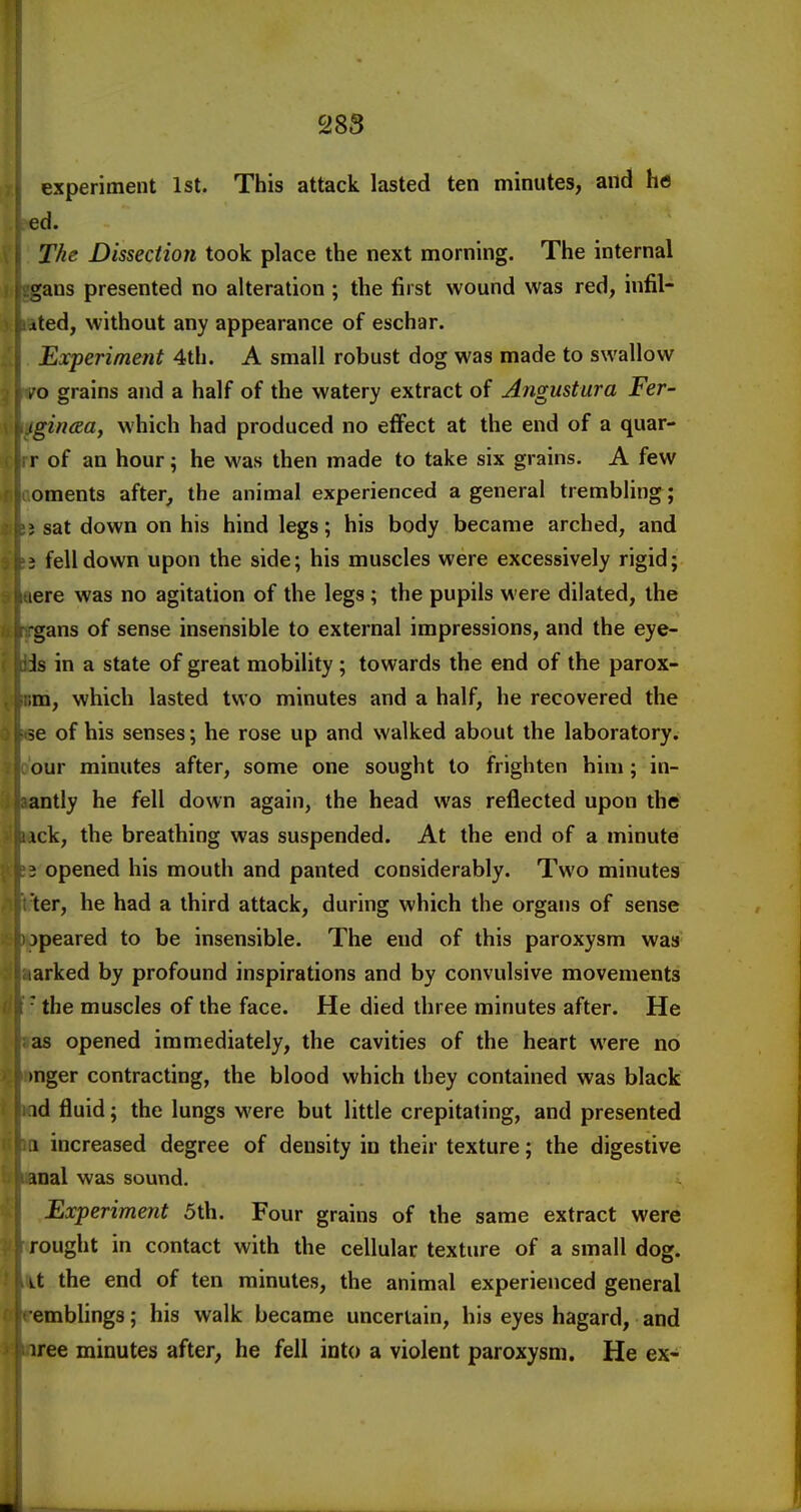 experiment 1st. This attack lasted ten minutes, and he ed. The Dissection took place the next morning. The internal gans presented no alteration ; the first wound was red, infil- xted, without any appearance of eschar. Experiment 4th. A small robust dog was made to swallow , o grains and a half of the watery extract of Angustura Fer- igincsa, which had produced no eflfect at the end of a quar- r of an hour; he M'as then made to take six grains. A few oments after, the animal experienced a general trembling; 3 sat down on his hind legs; his body became arched, and J fell down upon the side; his muscles were excessively rigid; lere was no agitation of the legs ; the pupils were dilated, the -gans of sense insensible to external impressions, and the eye- is in a state of great mobility; towards the end of the parox- im, which lasted two minutes and a half, he recovered the se of his senses; he rose up and walked about the laboratory, our minutes after, some one sought to frighten him ; in- antly he fell down again, the head was reflected upon the ick, the breathing was suspended. At the end of a minute 3 opened his mouth and panted considerably. Two minutes ter, he had a third attack, during which the organs of sense jpeared to be insensible. The end of this paroxysm was arked by profound inspirations and by convulsive movements ■ the muscles of the face. He died three minutes after. He as opened immediately, the cavities of the heart were no mger contracting, the blood which they contained was black id fluid; the lungs were but little crepitating, and presented .1 increased degree of density in their texture; the digestive anal was sound. Experiment 5th. Four grains of the same extract were rought in contact with the cellular texture of a small dog. i.t the end of ten minutes, the animal experienced general emblings; his walk became uncertain, his eyes hagard, and iree minutes after, he fell into a violent paroxysm. He ex-