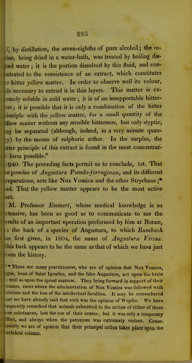 ; by distillation, the seven-eighths of pure alcohol; the re- iie, being dried in a water-bath, was treated by boiling dis- i<i€d water; it is the portion dissolved by this fluid, and con- ntrated to the consistence of an extract, which constitutes 3 bitter yellow matter. In order to observe well its colour, is necessary to extend it in thin layers. This matter is ex- .meiy soluble in cold water; it is of an insupportable bitter- ss; it is possible that it is only a combination of the bitter inciple with the yellow matter, for a small quantity of the How matter without any sensible bitterness, but only styptic, iy be separated (although, indeed, in a very minute quan- y) by the means of sulphuric sether. In the surplus, the Iter principle of this extract is found in the most concentrat- form possible. 940. The preceding facts permit us to conclude, 1st. That e powder of Angustura Fseudo-ferrugirma, and its diflferent eparations, acts like Nux Vomica and the other Strychnos ;* id. That the yellow matter appears to be the most active trt. M. Professor Emmert, whose medical knowledge is so tensive, has been so good as to communicate to me the suits of an important operation performed by him at Bonne, 1 the bark of a species of Angustura, to which Rambach IS first given, in 1804, the name of Angustura Virosa. his bark appears to be the same as that of which we have just yen the history. • There are many practitioners, who are of opinion that Nux Vomica, pas, bean of Saint Ignatius, and the false Angustura, act upon the brain well as upon the spinal marrow. They bring forward in support of their linion, cases where the administration of Nux Vomica was followed with -lirium and the loss of the intellectual faculties. It may be remembered lat we have already said that such was the opinion of Wepfer. We have equently remarked that animals submitted to the action of either of these ur substances, lost tlie use of their senses; but it was only a temporary feet, and always when the paroxysm was extremely violent. Conse- lently we are of opinion that tlieir prineipal action takes place upon the ertebral column.