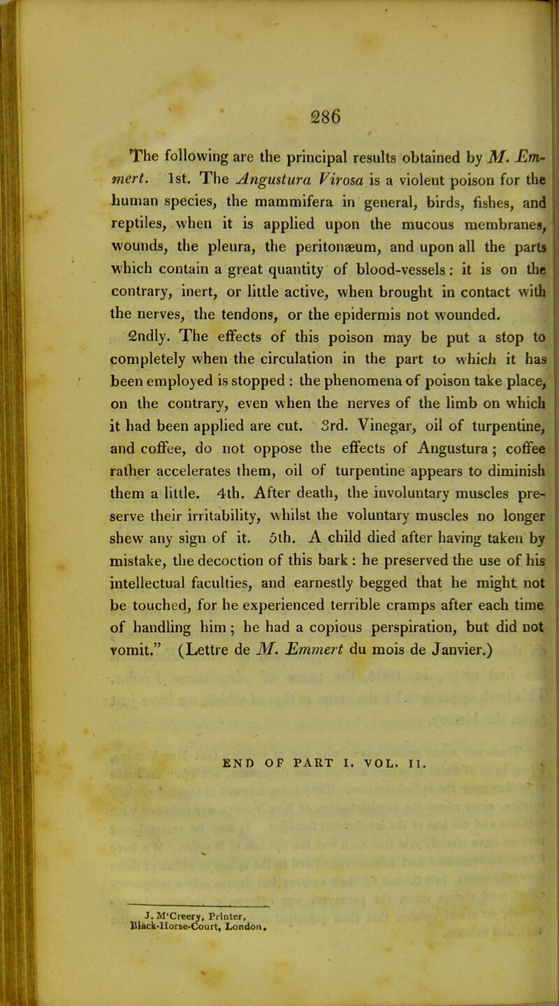 The following are the principal results obtained by M. Em- mert. 1st. The Angustura Firo&a is a violent poison for the liuman species, the mammifera in general, birds, fishes, and reptiles, when it is applied upon the mucous membranes, wounds, the pleura, the peritonaeum, and upon all the parts which contain a great quantity of blood-vessels: it is on the contrary, inert, or little active, when brought in contact with the nerves, the tendons, or the epidermis not wounded. Sndly. The effects of this poison may be put a stop to completely when the circulation in the part to which it has been employed is stopped : the phenomena of poison take place, on the contrary, even when the nerves of the limb on which it had been applied are cut. 3rd. Vinegar, oil of turpentine, and coffee, do not oppose the effects of Angustura; coffee rather accelerates them, oil of turpentine appears to diminish them a little. 4th. After death, the involuntary muscles pre-, serve their irritability, whilst the voluntary muscles no longer shew any sign of it. 5th. A child died after having taken by mistake, the decoction of this bark : he preserved the use of his intellectual faculties, and earnestly begged that he might not be touched, for he experienced terrible cramps after each time, of handling him; he had a copious perspiration, but did not Yomit. (Lettre de M. Emmert du mois de Janvier.) END OF PART I. VOL. II. J. M'Creery, Printer, niack-Horse-Court, Ixjndoii.