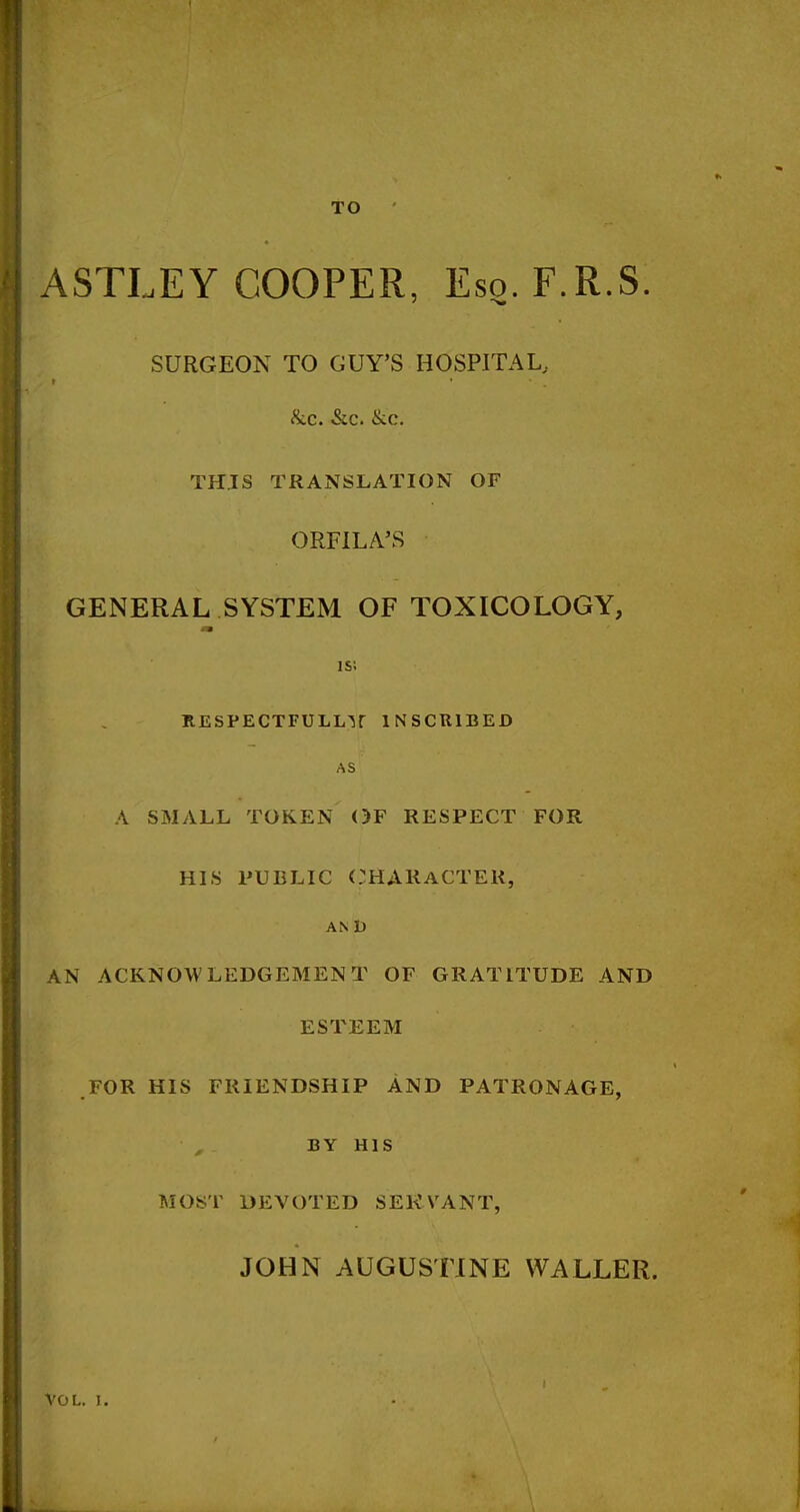 TO ASTLEY COOPER, Eso. F.R.S. SURGEON TO GUY'S HOSPITAL, &c. &c. &c, THIS TRANSLATION OF ORFILA'S GENERAL SYSTEM OF TOXICOLOGY, is; ITESPECTFULLir INSCRIBED AS A SMALL TOKEN OF RESPECT FOR HIS PUBLIC CHARACTER, AN t) AN ACKNOWLEDGEMENT OF GRATITUDE AND ESTEEM FOR HIS FRIENDSHIP AND PATRONAGE, ■ , . BY HIS MOST DEVOTED SERVANT, JOHN AUGUSTINE WALLER.