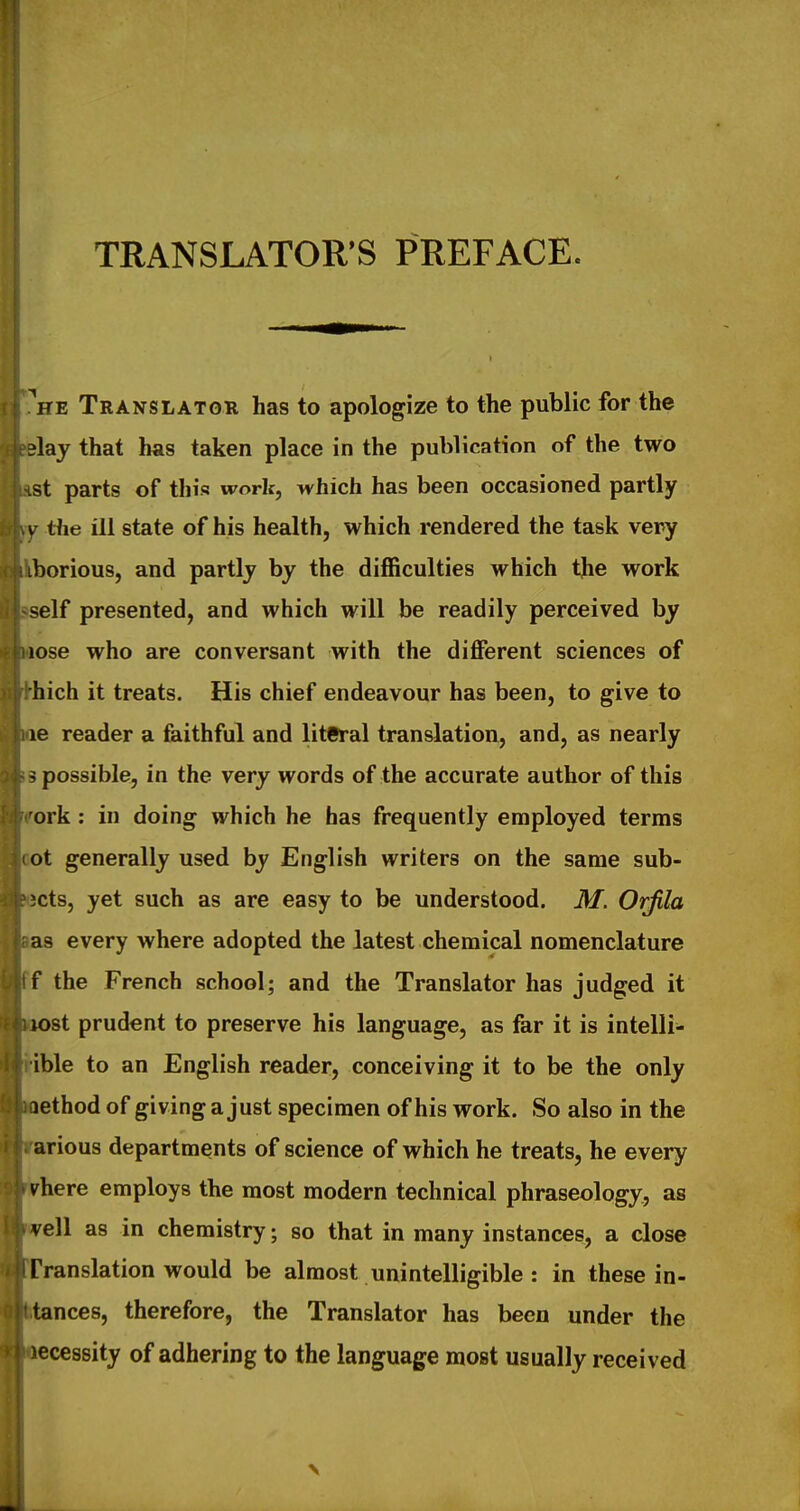 TRANSLATOR'S PREFACE. ^HE Translator has to apologize to the public for the lay that has taken place in the publication of the two st parts of this work, which has been occasioned partly V the ill state of his health, which rendered the task very borious, and partly by the difficulties which the work self presented, and which will be readily perceived by lose who are conversant with the different sciences of hich it treats. His chief endeavour has been, to give to le reader a faithful and literal translation, and, as nearly i possible, in the very words of the accurate author of this ork : in doing which he has frequently employed terms ot generally used by English writers on the same sub- lets, yet such as are easy to be understood. M. Orfila as every where adopted the latest chemical nomenclature f the French school; and the Translator has judged it lost prudent to preserve his language, as far it is intelli- ible to an English reader, conceiving it to be the only lethod of giving a just specimen of his work. So also in the arious departments of science of which he treats, he every inhere employs the most modern technical phraseology, as veil as in chemistry; so that in many instances, a close Translation would be almost unintelligible : in these in- tances, therefore, the Translator has been under the ecessity of adhering to the language most usually received