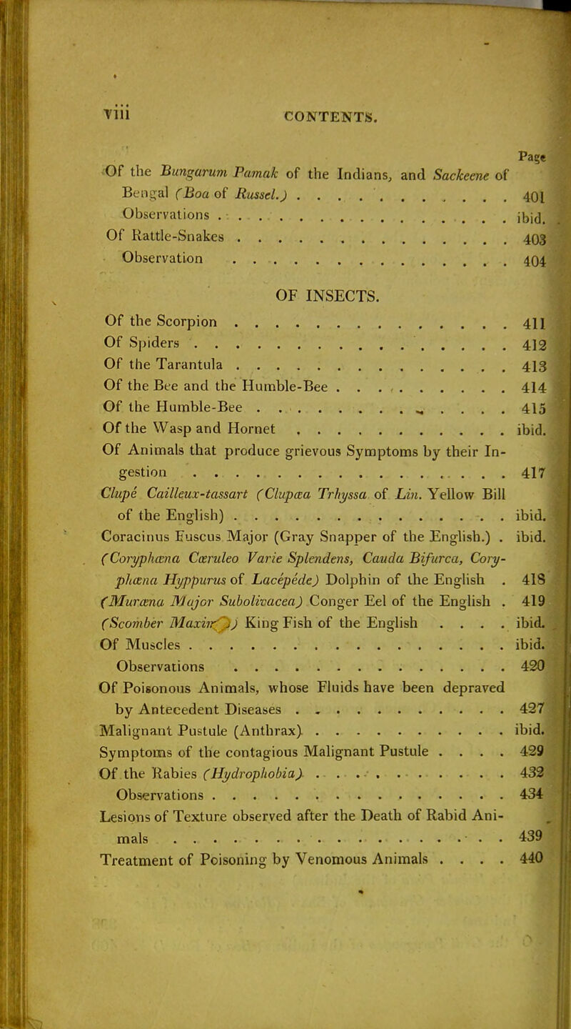 Page ^Of the Bungarum Pamak of the Indians, and Sackeene of Bengal ('Boa of Russel.) 401 Observations Of Rattle-Snakes 403 Observation 404 OF INSECTS. Of the Scorpion 411 Of Spiders 412 Of the Tarantula , . 413 Of the Bee and the Humble-Bee 414 Of the Humble-Bee . 415 Of the Wasp and Hornet ibid. Of Animals that produce grievous Symptoms by their In- gestion 417 Clupe Cailleux-tassart (Clupcea Trhyssa of Lm. Yellow Bill of the English) ibid. Coracinus Fuscus Major (Gray Snapper of the English.) , ibid. (Coryphcena Cceruleo Varie Splendens, Cauda Bifurca, Cory- phcena Hyppurm Lacepede) Dolphin of the English . 418 (MurcBna WJojor Subolivacea) Conger Eel of the English . 419 C5com6er MaxeK<^^ King Fish of the English . . . . ibid. Of Muscles ibid. Observations 420 Of Poisonous Animals, whose Fluids have been depraved by Antecedent Diseases 427 Malignant Pustule (Anthrax) ibid. Symptoms of the contagious Malignant Pustule .... 429 Oinah\es (Hydrophobia). . . . . . 432 Observations 434 Lesions of Texture observed after the Death of Rabid Ani- mals . 439 Treatment of Poisoning by Venomous Animals .... 440