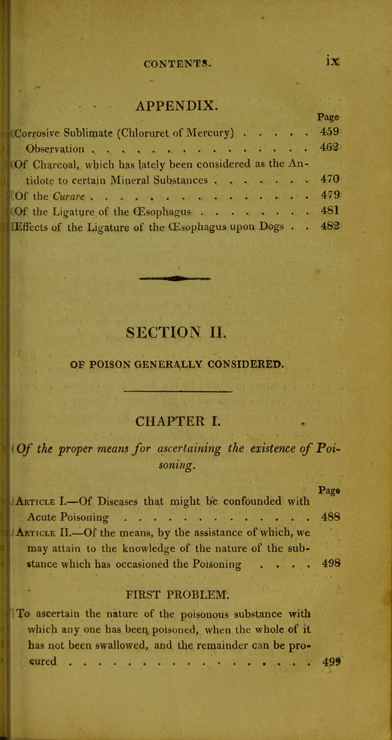 APPENDIX. Page Corrosive Sublimate (Chloruret of Mercury) 459 Observation 463 Of Charcoal, which has lately been considered as the An- tidote to certain Mineral Substances 470 Of the Curare 479 Of the Ligature of the (Esophagus 481 Effects of the Ligature of the CEsophagus upon Dogs . . 482 SECTION 11. OF POISON GENERALLY CONSIDERED. CHAPTER I. Of the proper means for ascertaining the existence of Poi- soning. Page Article I.—Of Diseases that might be confounded with Acute Poisoning 488 Article IL—Of the means, by the assistance of which, we may attain to the knowledge of the nature of the sub- stance which has occasioned the Poisoning .... 498 FIRST PROBLEM. To ascertain the nature of the poisonous substance with which any one has beerv poisoned, when the whole of it has not been swallowed, and the remainder can be pro- cured 499