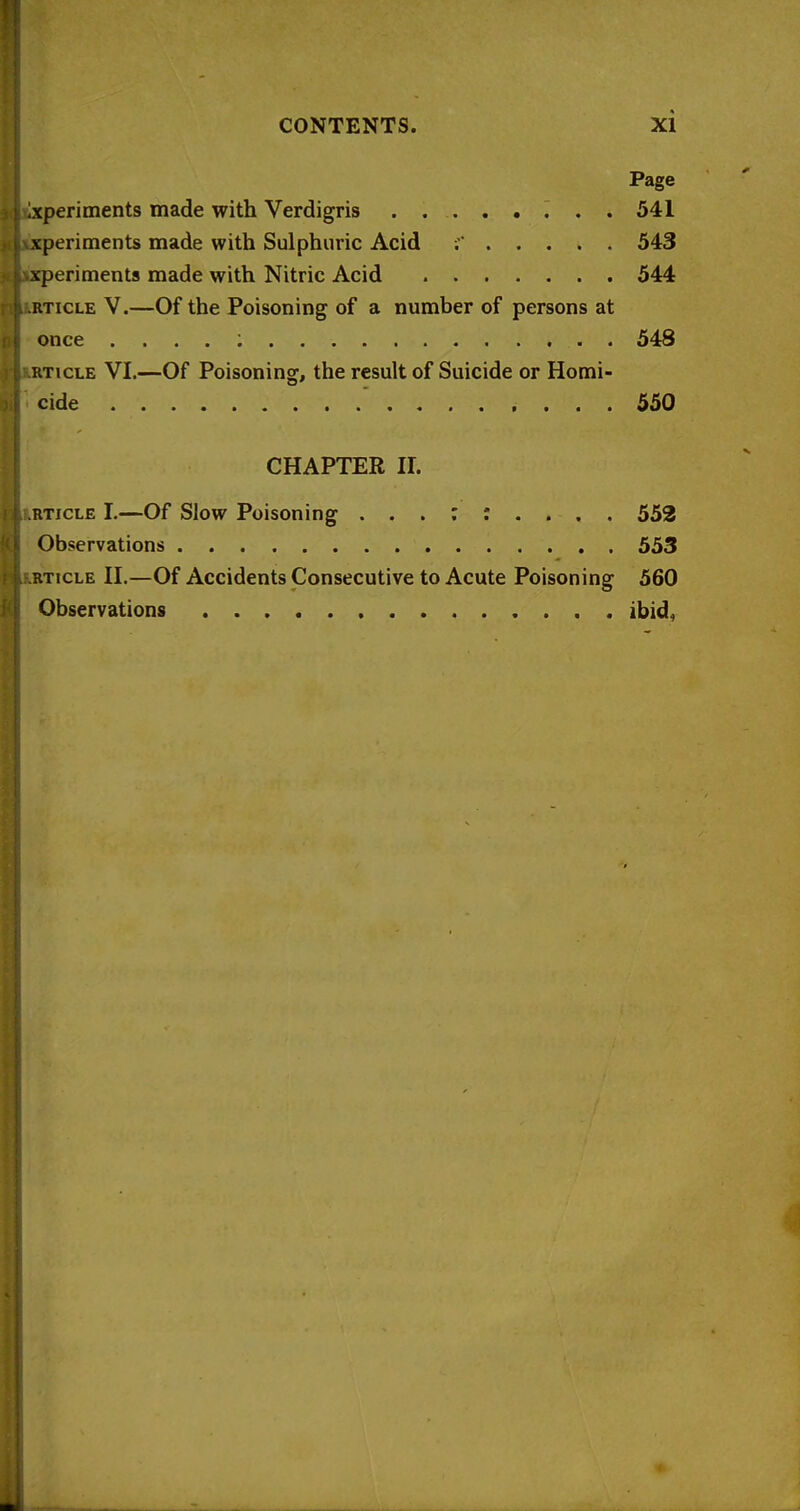 Page ixperitnents made with Verdigris . . 541 xperiments made with Sulphuric Acid 543 xperiments made with Nitric Acid 544 RTicLE V.—Of the Poisoning of a number of persons at once . . . . ; 548 RTICLE VI.—Of Poisoning, the result of Suicide or Homi- cide .... 550 CHAPTER ir. RTICLE I.—Of Slow Poisoning 552 Observations 553 RTICLE n.—Of Accidents Consecutive to Acute Poisoning 560 Observations ibid.