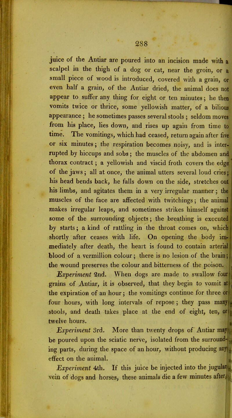 juice of the Antiar are poured into an incision made with a scalpel in the thigh of a dog or cat, near the groin, or a small piece of wood is introduced, covered with a grain, or even half a grain, of the Antiar dried, the animal does not appear to suffer any thing for eight or ten minutes; he then vomits twice or thrice, some yellowish matter, of a bilious appearance; he sometimes passes several stools ; seldom moves from his place, lies down, and rises up again from time to time. The vomitings, which had ceased, return again after five or six minutes; the respiration becomes noisy, and is inter- rupted by hiccups and sobs; the muscles of the abdomen and thorax contract; a yellowish and viscid froth covers the edge of the jaws; all at once, the animal utters several loud cries; his head bends back, he falls down on the side, stretches out his limbs, and agitates them in a very irregular manner; the muscles of the face are affected with twitchings; the animal makes irregular leaps, and sometimes strikes himself against some of the surrounding objects; the breathing is executed by starts; a kind of rattling in the throat comes on, which shortly after ceases with life. On opening the body im- mediately after death, the heart is found to contain arterial blood of a Vermillion colour; there is no lesion of the brain; the wound preserves the colour and bitterness of the poison. Experiment 2nd. When dogs are made to swallow four grains of Antiar, it is observed, that they begin to vomit at the expiration of an hour; the vomitings continue for three or four hours, with long intervals of repose; they pass mai: stools, and deatli takes place at the end of eight, ten, c twelve hours. Experiment 3rd. More than twenty drops of Antiar mayr, be poured upon the sciatic nerve, isolated from the surround- ing parts, during the space of an hour, without producing ai effect on the animal. Experiment 4th. If this juice be injected into the jugula vein of dogs and horses, these animals die a few minutes aftei