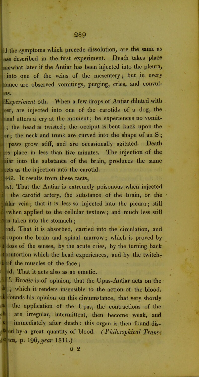 1 the symptoms which precede dissolution, are the same as )se described in the first experiment. Death takes place newhat later if the Antiar has been injected into the pleura, into one of the veins of the mesentery; but in every nee are observed vomitings, purging, cries, and convul- s. 'xperiment 5th. When a few drops of Antiar diluted with r, are injected into one of the carotids of a dog, the lal utters a cry at the moment; he experiences no vomit- ;,; the head is twisted; the occiput is bent back upon the T; the neck and trunk are curved into the shape of an S; 1 paws grow stiff, and are occasionally agitated. Death 3 place in less than five minutes. The injection of the ar into the substance of the brain, produces the same ts as the injection into the carotid. 2. It results from these facts, t. That the Antiar is extremely poisonous when injected the carotid artery, the substance of the brain, or the lar vein; that it is less so injected into the pleura; still iwhen applied to the cellular texture; and much less still taken into the stomach ; d. That it is absorbed, carried into the circulation, and I upon the brain and spinal marrow; which is proved by doss of the senses, by the acute cries, by the turning back )ntortion which the head experiences, and by the twitch- fef the muscles of the face ; d. That it acts also as an emetic. 1. Brodie is of opinion, that the Upas-Antiar acts on the which it renders insensible to the action of the blood, ounds his opinion on this circumstance, that very shortly the application of the Upas, the contractions of the are irregular, intermittent, then become weak, and : immediately after death: this organ is then found dis- d by a great quantity of blood. (Philosophical Transt , p. ]96,2/ear 1811.) u 2