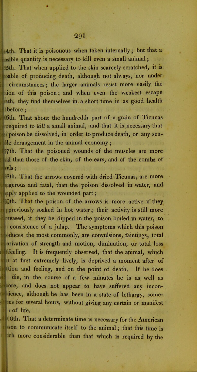 4th. That it is poisonous when taken internally; but that a isible quantity is necessary to kill even a small animal; 5th. That when applied to the skin scarcely scratched, it is )able of producing death, although not always, nor under circumstances; the larger animals resist more easily the ion of this poison; and when even the weakest escape Uh, they find themselves in a short time in as good health before; Qth. That about the hundredth part of a grain of Ticunas required to kill a small animal, and that it is necessary that poison be dissolved, in order to produce death, or any sen- le derangement in the animal economy; 7th. That the poisoned wounds of the muscles are more al than those of the skin, of the ears, and of the combs of vis; 3th. That the arrows covered with dried Ticunas, are more igerous and fatal, than the poison dissolved in water, and iply applied to the wounded part; }th. That the poison of the arrows is more active if they previously soaked in hot water; their activity is still more reased, if they be dipped in the poison boiled in water, to consistence of a julap. The symptoms which this poison duces the most commonly, are convulsions, faintings, total rivation of strength and motion, diminution, or total loss 'eeling. It is frequently observed, that the animal, which } at first extremely lively, is deprived a moment after of ion and feeling, and on the point of death. If he does die, in the course of a few minutes he is as well as re, and does not appear to have suffered any incon- 'ence, although he has been in a state of lethargy, some- es for several hours, without giving any certain or manifest I of life, 0th. That a determinate time is necessary for the American on to communicate itself to the animal; that this time is h more considerable than that which is required by the