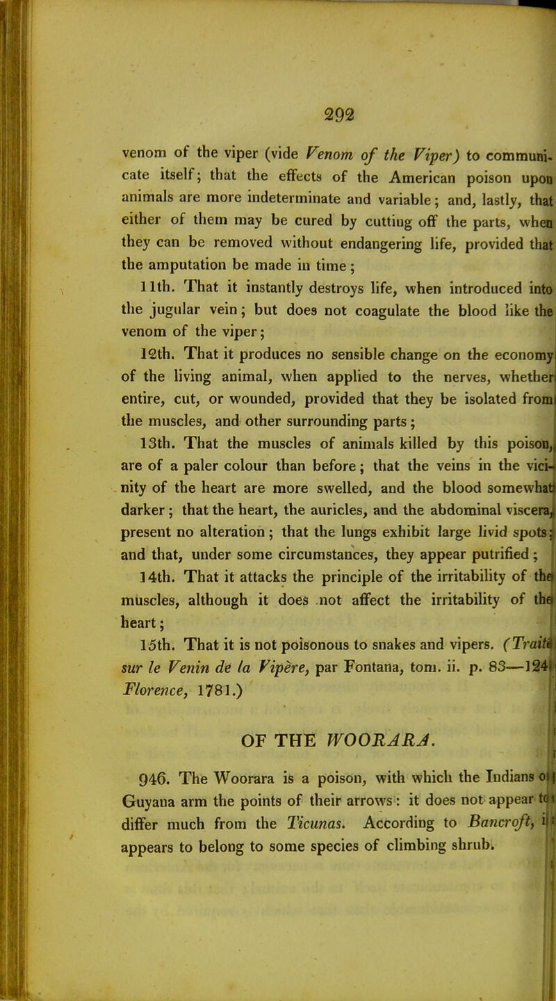 venom of the viper (vide Venom of the Viper) to communi- cate itself; that the effects of the American poison upon animals are more indeterminate and variable; and, lastly, that either of them may be cured by cutting oflf the parts, when they can be removed without endangering life, provided that the amputation be made in time; 11th. That it instantly destroys life, when introduced into the jugular vein; but does not coagulate the blood like the venom of the viper; 12th. That it produces no sensible change on the economy of the living animal, when applied to the nerves, whether entire, cut, or wounded, provided that they be isolated from( the muscles, and other surrounding parts; 13th. That the muscles of animals killed by this poisota^ are of a paler colour than before; that the veins in the vici- nity of the heart are more swelled, and the blood somewhat darker; that the heart, the auricles, and the abdominal viscenij present no alteration; that the lungs exhibit large livid spots; and that, under some circumstances, they appear putrified; 14th. That it attacks the principle of the irritability of thd muscles, although it does not aflfect the irritability of tha heart; |j 15th. That it is not poisonous to snakes and vipers. (Tmiwj SWT le Venin de la Vipere, par Fontana, torn. ii. p. 83—I34l Florence y 1781.) OF THE WOORJRJ. 946. The Woorara is a poison, with which the Indians^ Guyana arm the points of their arrows : it does not appear-tti differ much from the Ticunas. According to Bawcro/if> ii appears to belong to some species of climbing shrub. H 4 1