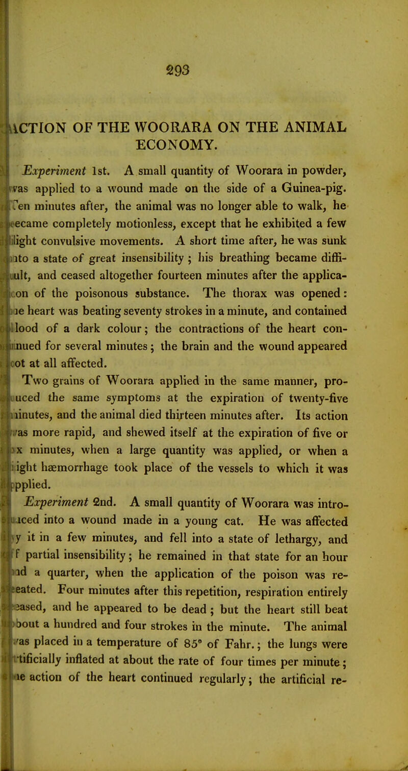 iCTION OF THE WOORARA ON THE ANIMAL ECONOMY. Experiment 1st. A small quantity of Woorara in powder, i'as applied to a wound made on the side of a Guinea-pig. ^en minutes after, the animal was no longer able to walk, he ecame completely motionless, except that he exhibited a few light convulsive movements. A short time after, he was sunk ito a state of great insensibility ; his breathing became diffi- ult, and ceased altogether fourteen minutes after the applica- on of the poisonous substance. The thorax was opened: ]e heart was beating seventy strokes in a minute, and contained lood of a dark colour; the contractions of the heart con- nued for several minutes; the brain and the wound appeared ot at all affected. Two grains of Woorara applied in the same manner, pro- uced the same symptoms at the expiration of twenty-five linutes, and the animal died thirteen minutes after. Its action as more rapid, and shewed itself at the expiration of five or X minutes, when a large quantity was applied, or when a ight haemorrhage took place of the vessels to which it was pplied. Experiment 2nd. A small quantity of Woorara was intro- iced into a wound made in a young cat. He was affected y it in a few minutes, and fell into a state of lethargy, and f partial insensibility; he remained in that state for an hour id a quarter, when the application of the poison was re- eated. Four minutes after this repetition, respiration entirely sased, and he appeared to be dead ; but the heart still beat Dout a hundred and four strokes in the minute. The animal as placed in a temperature of 85' of Fahr.; the lungs were tificially inflated at about the rate of four times per minute; le action of the heart continued regularly; the artificial re-