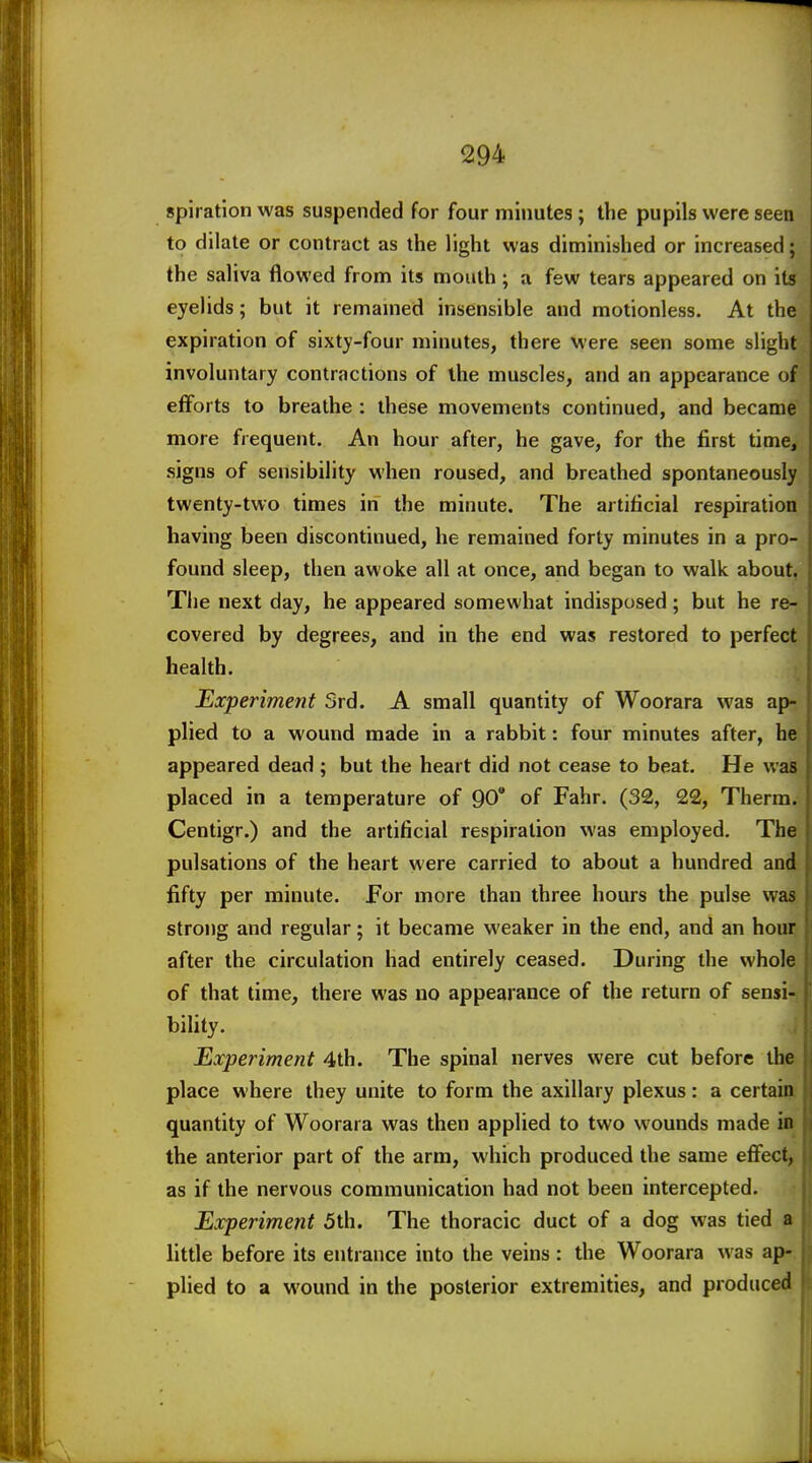 spiratlon was suspended for four minutes; the pupils were seen to dilate or contract as the light was diminished or increased; the saliva flowed from its mouth; a few tears appeared on its eyelids; but it remamed insensible and motionless. At the expiration of sixty-four minutes, there were seen some slight involuntary contractions of the muscles, and an appearance of efforts to breathe : these movements continued, and became more frequent. An hour after, he gave, for the first time, signs of sensibility when roused, and breathed spontaneously twenty-two times in the minute. The artificial respiration having been discontinued, he remained forty minutes in a pro- found sleep, then awoke all at once, and began to walk about. The next day, he appeared somewhat indisposed; but he re- covered by degrees, and in the end was restored to perfect health. Experiment Srd. A small quantity of Woorara was ap- plied to a wound made in a rabbit: four minutes after, he appeared dead ; but the heart did not cease to beat. He was placed in a temperature of 90' of Fahr. (32, 22, Therm. Centigr.) and the artificial respiration was employed. The pulsations of the heart were carried to about a hundred and fifty per minute. For more than three hours the pulse was strong and regular; it became weaker in the end, and an hour after the circulation had entirely ceased. During the whole of that time, there was no appearance of the return of sensi- bility. Experiment 4th. The spinal nerves were cut before the place where they unite to form the axillary plexus: a certain quantity of Woorara was then applied to two wounds made in | the anterior part of the arm, which produced the same eflfect, as if the nervous communication had not been intercepted. Experiment 5th. The thoracic duct of a dog was tied a little before its entrance into the veins : the Woorara was ap-. plied to a wound in the posterior extremities, and produced
