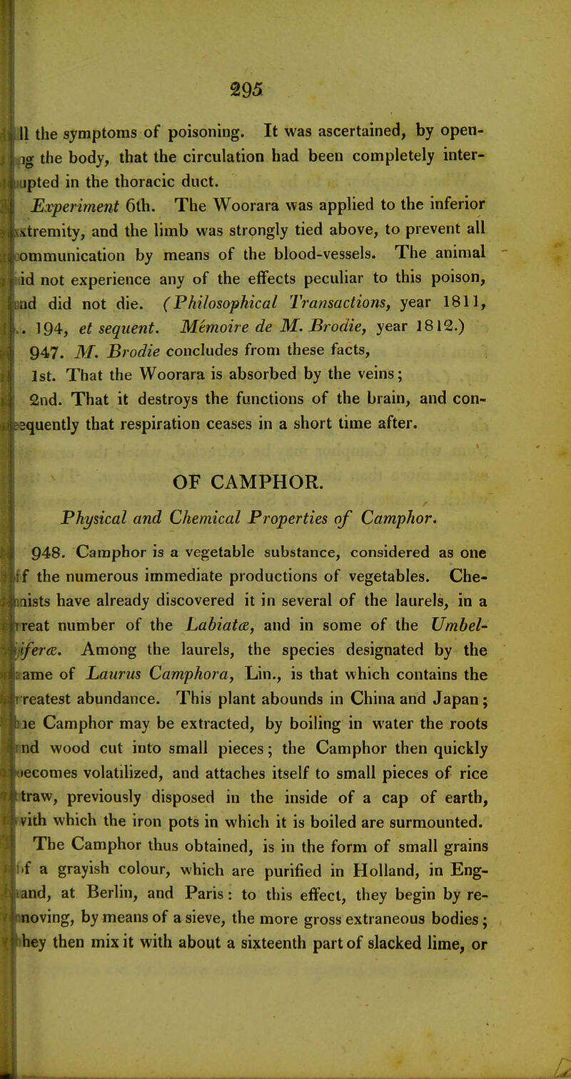 II the symptoms of poisoning. It was ascertained, by open- )g the body, that the circulation had been completely inter- ipted in the thoracic duct. Experiment 6th. The Woorara was applied to the inferior \tremity, and the limb was strongly tied above, to prevent all ommunication by means of the blood-vessels. The animal id not experience any of the effects peculiar to this poison, .id did not die. (Philosophical Transactions, year 1811, . 194, et sequent. Memoire de M. Brodie, year 1812.) 947. M. Brodie concludes from these facts, 1st. That the Woorara is absorbed by the veins; 2nd. That it destroys the functions of the brain, and con- squently that respiration ceases in a short time after. OF CAMPHOR. Physical and Chemical Properties of Camphor. 948. Camphor is a vegetable substance, considered as one f the numerous immediate productions of vegetables. Che- lists have already discovered it in several of the laurels, in a reat number of the Labiata, and in some of the Umbel- fera. Among the laurels, the species designated by the ame of Laurns Camphora, Lin., is that which contains the reatest abundance. This plant abounds in China and Japan; le Camphor may be extracted, by boiling in water the roots nd wood cut into small pieces; the Camphor then quickly lecomes volatilized, and attaches itself to small pieces of rice traw, previously disposed in the inside of a cap of earth, vith which the iron pots in which it is boiled are surmounted. The Camphor thus obtained, is in the form of small grains f a grayish colour, which are purified in Holland, in Eng- and, at Berlin, and Paris: to this effect, they begin by re- noving, by means of a sieve, the more gross extraneous bodies; hey then mix it with about a sixteenth part of slacked lime, or