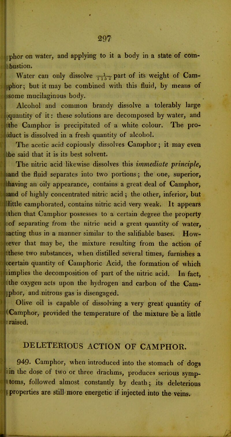 phor on water, and applying to it a body in a state of com- bustion. Water can only dissolve TiVaP^** weight of Cam- phor; but it may be combined with this fluid, by means of some mucilaginous body. Alcohol and common brandy dissolve a tolerably large quantity of it: these solutions are decomposed by water, and the Camphor is precipitated of a white colour. The pro- duct is dissolved in a fresh quantity of alcohol. The acetic acid copiously dissolves Camphor; it may even be said that it is its best solvent. The nitric acid likewise dissolves this immediate principle, and the fluid separates into two portions; the one, superior, having an oily appearance, contains a great deal of Camphor, and of highly concentrated nitric acid; the other, inferior, but little camphorated, contains nitric acid very weak. It appears then that Camphor possesses to a certain degree the property of separating from the nitric acid a great quantity of water, acting thus in a manner similar to the salifiable bases. How- ever that may be, the mixture resulting from the action of these two substances, when distilled several times, furnishes a certain quantity of Camphoric Acid, the formation of which implies the decomposition of part of the nitric acid. In fact, the oxygen acts upon the hydrogen and carbon of the Cam- phor, and nitrous gas is disengaged. Olive oil is capable of dissolving a very great quantity of Camphor, provided the temperature of the mixture be a little raised. DELETERIOUS ACTION OF CAMPHOR. 949. Camphor, when introduced into the stomach of dogs in the dose of two or three drachms, produces serious symp- toms, followed almost constantly by death; its deleterious properties are still more energetic if injected into the veins.