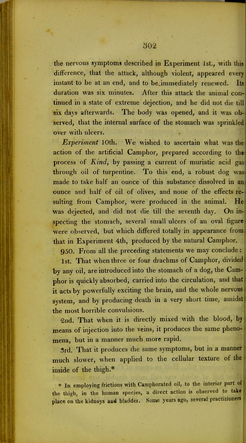 the nervous symptoms described in Experiment Jst., with this difference, that the attack, although violent, appeared every instant to be at an end, and to be.inimediately renewed. Its duration was six minutes. After this attack the animal con- tinued in a state of extreme dejection, and he did not die till six days afterwards. The body was opened, and it was ob- served, that the internal surface of the stomach was sprinkled over with ulcers. Experiment 10th. We wished to ascertain what was the action of the artificial Camphor, prepared according to tht process of Kind, by passing a current of muriatic acid gas through oil of turpentine. To this end, a robust dog was made to take half an ounce of this substance dissolved in an ounce and half of oil of olives, and none of the effects re- sulting from Camphor, were produced in the animal. He was dejected, and did not die till the seventh day. On in- specting the stomach, several small ulcers of an oval figure were observed, but which differed totally in appearance from that in Experiment 4th, produced by the natural Camphor. 950. From all the preceding statements we may conclude: 1st. That when three or four drachms of Camphor, divided by any oil, are introduced into the stomach of a dog, the Cam- phor is quickly absorbed, carried into the circulation, and that it acts by powerfully exciting the brain, and the whole nervous system, and by producing death in a very short time, amidst the most horrible convulsions. 2ud. That when it is directly mixed with the blood, by means of injection into the veins, it produces the same pheno- mena, but in a manner much more rapid. 3rd. That it produces ihe same symptoms, but in a manner • much slower, when applied to the cellular texture of the i inside of the thigh.* i * In employing frictions with Camphorated oil, to the interior part of the thigh, in the human species, a direct action is observed to take place on the kidnoys aua bladdei. Son*e years ago, several practitionen