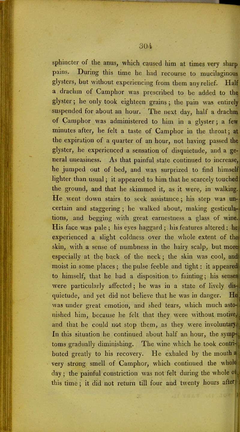 sphincter of the anus, which caused him at times very sharp pains. During this time he had recourse to mucilaginous glysters, but without experiencing from them any rehef. Half a drachm of Camphor was prescribed to be added to the glyster; he only took eighteen grains; the pain was entirely suspended for about an hour. The next day, half a drachm of Camphor was administered to him in a glyster; a few minutes after, he felt a taste of Camphor in the throat; at the expiration of a quarter of an hour, not having passed the glyster, he experienced a sensation of disquietude, and a ge-1 neral uneasiness. As that painful state continued to increase, he jumped out of bed, and was surprized to find himself lighter than usual; it appeared to him that he scarcely touched the ground, and that he skimmed it, as it were, in walking. He went down stairs to seek assistance; his step was un- certain and staggering ; he walked about, making gesticula- tions, and begging with great earnestness a glass of wine. His face was pale ; his eyes haggard ; his features altered; he experienced a slight coldness over the whole extent of the skin, with a sense of numbness in the hairy scalp, but moi especially at the back of the neck; the skin was cool, and moist in some places; the pulse feeble and tight: it appeare to himself, that he had a disposition to fainting; his sens were particularly affected; he was in a state of lively dis quietude, and yet did not believe that he was in danger. He was under great emotion, and shed tears, which much astc nished him, because he felt that they were without motiveJ and that he could not stop them, as they were involuntaiy^ In this situation he continued about half an hour, the symj toms gradually diminishing. The wine which he took contri-j buted greatly to his recovery. He exhaled by the mouth very strong smell of Camphor, which continued the wholfl day ; the painful constriction was not felt during the whole ol this time; it did not return till four and twenty hours afterJ