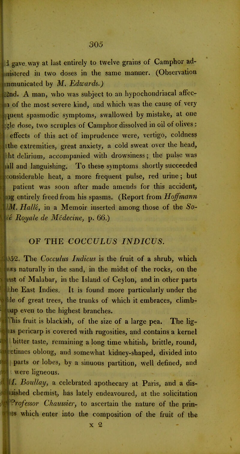 i gave, way at last entirely to twelve grains of Camphor ad- . nislered in two doses in the same manner. (Observation u nmunicated by M. Edwards.) J3nd. A man, who was subject to an hypochondriacal aflfec- <m of the most severe kind, and vihich was the cause of very iiuent spasmodic symptoms, swallowed by mistake, at one i^le dose, two scruples of Camphor dissolved in oil of olives : ; effects of this act of imprudence were, vertigo, coldness ithe extremities, great anxiety, a cold sweat over the head, ' ht delirium^ accompanied with drowsiness; the pulse was nil and languishing. To these symptoms shortly succeeded : :onsiderab]e heat, a more frequent pulse, red urine; but patient was soon after made amends for this accident, iiig entirely freed from his spasms. (Report from Hoffmann '-M. Halle, in a Memoir inserted among those of the So- . te Roy ale de Medecine, p. 66.) OF THE COCCULUS INDICVS. '52. The Cocculus Indicus is the fruit of a shrub, which vs naturally in the sand, in the midst of the rocks, on the ist of Malabar, in the Island of Ceylon, and in other parts he East Indies. It is found more particularly under the le of great trees, the trunks of which it embraces, climb- up even to the highest branches. 'his fruit is blackish, of the size of a large pea. The lig- is pericarp is covered with rugosities, and contains a kernel bitter taste, remaining a long time whitish, brittle, round, etimes oblong, and somewhat kidney-shaped, divided into parts or lobes, by a sinuous partition, well defined, and . were ligneous. f. Boullayj a celebrated apothecary at Paris, and a dis- ished chemist, has lately endeavoured, at the solicitation ?rofessor Chaussier, to ascertain the nature of the prin- 8 which enter into the composition of the fruit of the X 2