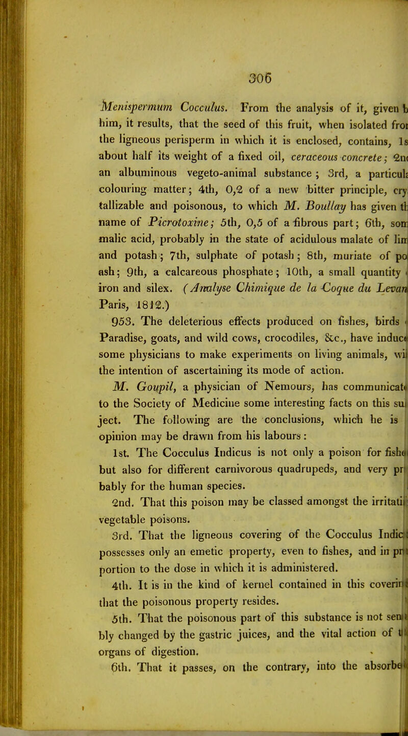 Menispermum Cocculus. From tlie analysis of it, given b him, it results, that the seed of this fruit, when isolated froi the ligneous perisperm in which it is enclosed, contains. Is about half its weight of a fixed oil, ceraceous concrete; 2n( an albuminous vegeto-animal substance; 3rd, a particuh colouring matter ; 4th, 0,2 of a new bitter principle, cryi tallizable and poisonous, to which M. BouUay has given tlj name of Picrotoxme; 5th, 0,5 of a-fibrous part; 6th, som malic acid, probably in the state of acidulous malate of lim and potash ; 7th, sulphate of potash ; 8th, muriate of pa ash; 9th, a calcareous phosphate; lOlh, a small quantity i iron and silex. (Analyse Chimique de la -Coque du Levari Paris, 1812.) 953. The deleterious effects produced on fishes, birds ^ Paradise, goats, and wild cows, crocodiles, &c., have induc^ some physicians to make experiments on living animals, wij the intention of ascertaining its mode of action. M. Goupil, a physician of Nemours, has communicat to the Society of Medicine some interesting facts on this su ject. The following are the conclusions, which he is opinion may be drawn from his labours : 1st. The Cocculus Indicus is not only a poison for fish( but also for different carnivorous quadrupeds, and very pr bably for the human species. 2nd. That this poison may be classed amongst the irritaii vegetable poisons. 3rd. That the ligneous covering of the Cocculus Indie; possesses only an emetic property, even to fishes, and in pn« portion to the dose in which it is administered. 4th. It is in the kind of kernel contained in this covering that the poisonous property resides. 5th. That the poisonous part of this substance is not se bly changed by the gastric juices, and the vital action of i organs of digestion. 0th. That it passes, on the contrary, into the absorbc 111