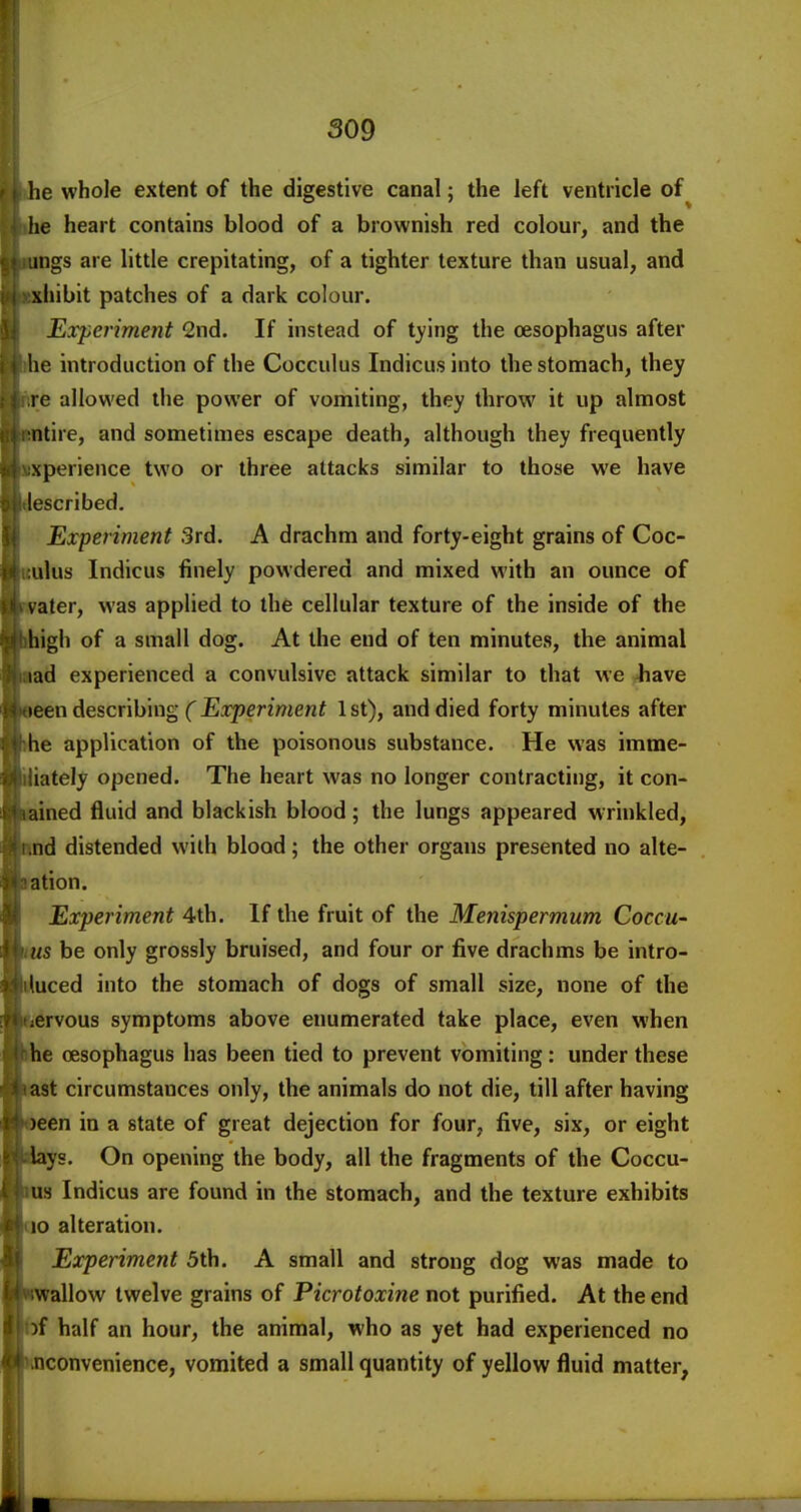 he whole extent of the digestive canal; the left ventricle of lie heart contains blood of a brownish red colour, and the ings are little crepitating, of a tighter texture than usual, and xhibit patches of a dark colour. Ejcperiment 2nd. If instead of tying the oesophagus after he introduction of the Cocculus Indicus into the stomach, they re allowed the power of vomiting, they throw it up almost ntire, and sometimes escape death, although they frequently xperience two or three attacks similar to those we have [escribed. Experiment 3rd. A drachm and forty-eight grains of Coc- ulus Indicus finely powdered and mixed with an ounce of ater, was applied to the cellular texture of the inside of the igh of a small dog. At the end of ten minutes, the animal ad experienced a convulsive attack similar to that we 4iave een describing (Experiment 1 st), and died forty minutes after e application of the poisonous substance. He was imme- iately opened. The heart was no longer contracting, it con- ined fluid and blackish blood; the lungs appeared wrinkled, d distended with blood; the other organs presented no alte- tion. Experiment 4th. If the fruit of the Menispermum Coccu- s be only grossly bruised, and four or five drachms be intro- uced into the stomach of dogs of small size, none of the ervous symptoms above enumerated take place, even when e oesophagus has been tied to prevent vomiting: under these t circumstances only, the animals do not die, till after having een in a state of great dejection for four, five, six, or eight ys. On opening the body, all the fragments of the Coccu- s Indicus are found in the stomach, and the texture exhibits 10 alteration. Experiment 5th. A small and strong dog was made to allow twelve grains of Picrotoxine not purified. At the end f half an hour, the animal, who as yet had experienced no convenience, vomited a small quantity of yellow fluid matter,