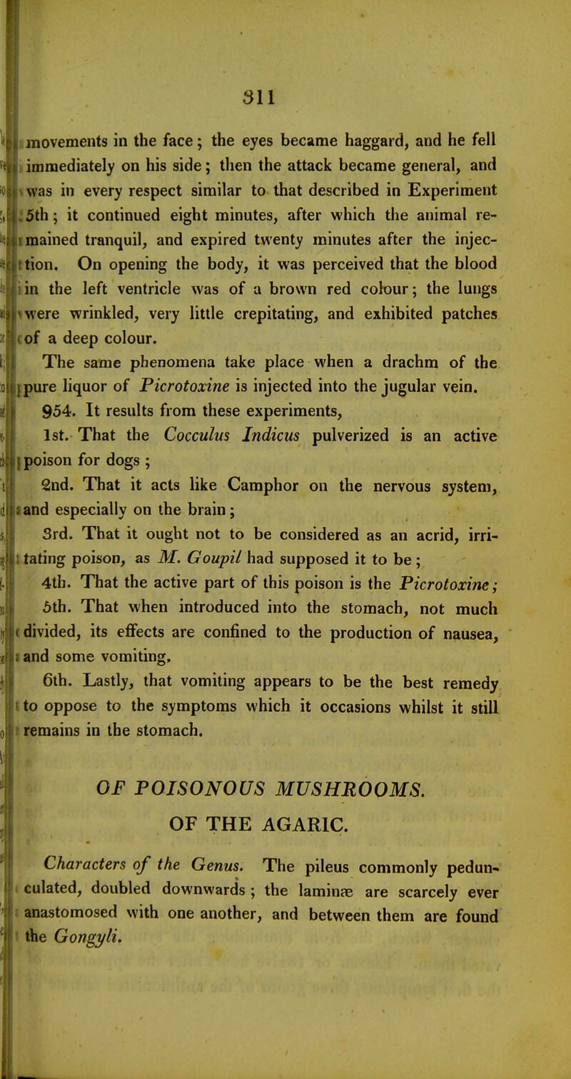 imovements in the face; the eyes became haggard, and he fell ) immediately on his side; then the attack became general, and I was in every respect similar to that described in Experiment J5th; it continued eight minutes, after which the animal re- imained tranquil, and expired twenty minutes after the injec- tion. On opening the body, it was perceived that the blood in the left ventricle was of a brown red colour; the lungs were wrinkled, very little crepitating, and exhibited patches cof a deep colour. The same phenomena take place when a drachm of the pure liquor of Picrotoxine is injected into the jugular vein. 954. It results from these experiments, 1st. That the Cocculus Jndicus pulverized is an active I poison for dogs ; 2nd. That it acts like Camphor on the nervous system, land especially on the brain; Srd. That it ought not to be considered as an acrid, irri- tating poison, as M. Goupil had supposed it to be ; 4th. That the active part of this poison is the Picrotoxine; 5th. That when introduced into the stomach, not much divided, its effects are confined to the production of nausea, and some vomiting, 6th. Lastly, that vomiting appears to be the best remedy to oppose to the symptoms which it occasions whilst it still remains in the stomach. OF POISONOUS MUSHROOMS. OF THE AGARIC. Characters of the Genus. The pileus commonly pedun- culated, doubled downwards ; the laminae are scarcely ever anastomosed with one another, and between them are found the Gongyli,